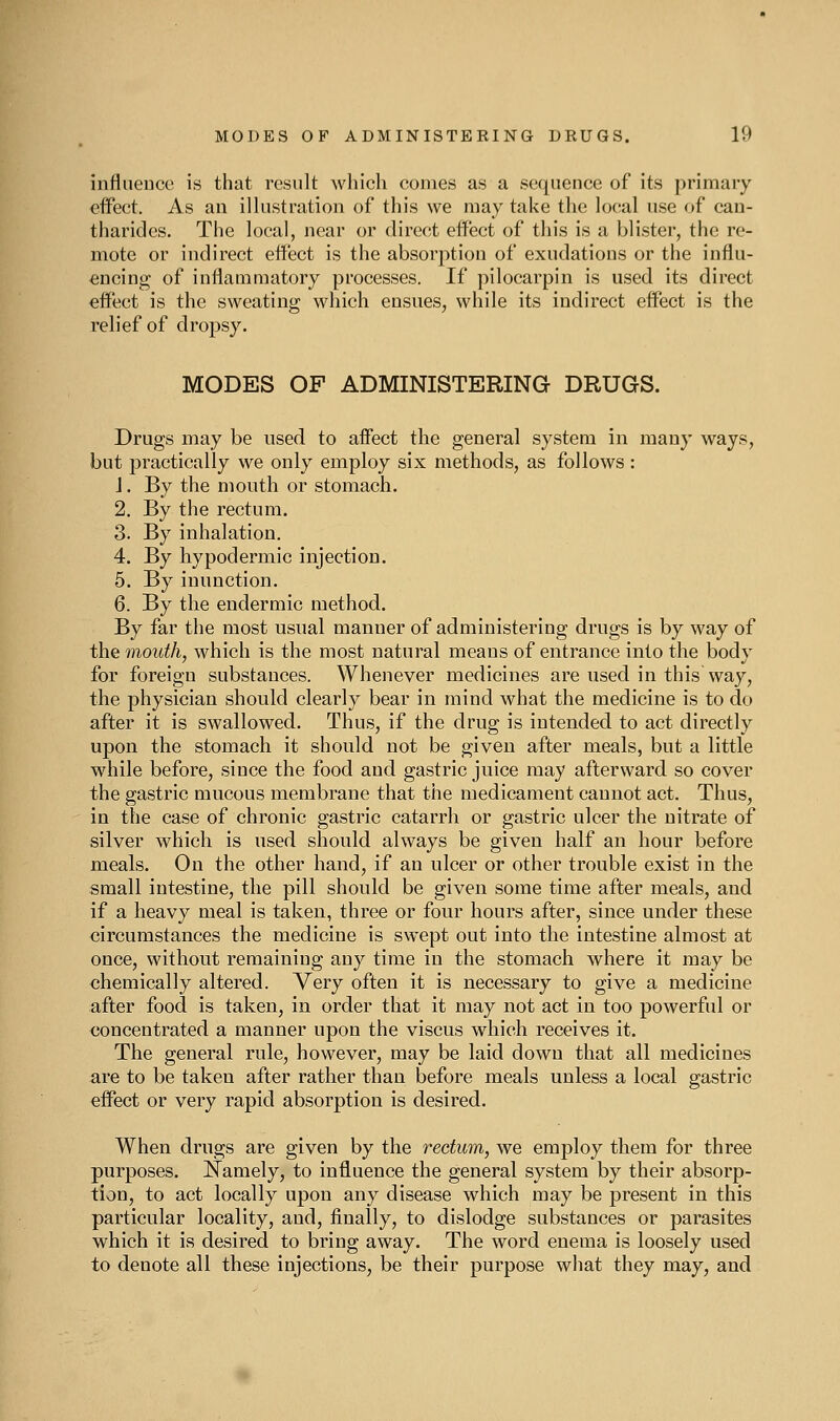 influence is that result which comes as a sequence of its primary effect. As an ilhistration of this we may take the ]o(!al use of can- tharides. The local, near or direct effect of this is a blister, the re- mote or indirect effect is the absorption of exudations or the influ- encing of inflammatory processes. If pilocarpin is used its direct effect is the sweating which ensues, while its indirect effect is the relief of dropsy. MODES OF ADMINISTERING DRUGS. Drugs may be used to affect the general system in many ways, but practically we only employ six methods, as follows : J. By the mouth or stomach. 2. By the rectum. 3. By inhalation. 4. By hypodermic injection. 5. By inunction. 6. By the endermic method. By far the most usual manner of administering drugs is by way of the mouth, which is the most natural means of entrance into the body for foreign substances. Whenever medicines are used in this way, the physician should clearly bear in mind what the medicine is to do after it is swallowed. Thus, if the drug is intended to act directly upon the stomach it should not be given after meals, but a little while before, since the food and gastric juice may afterward so cover the gastric mucous membrane that the medicament cannot act. Thus, in the case of chronic gastric catarrh or gastric ulcer the nitrate of silver which is used should always be given half an hour before meals. On the other hand, if an ulcer or other trouble exist in the small intestine, the pill should be given some time after meals, and if a heavy meal is taken, three or four hours after, since under these circumstances the medicine is swept out into the intestine almost at once, without remaining any time in the stomach where it may be chemically altered. Very often it is necessary to give a medicine after food is taken, in order that it may not act in too powerful or concentrated a manner upon the viscus which receives it. The general rule, however, may be laid down that all medicines are to be taken after rather than before meals unless a local gastric effect or very rapid absorption is desired. When drugs are given by the rectum, we employ them for three purposes. l!^amely, to influence the general system by their absorp- tion, to act locally upon any disease which may be present in this particular locality, and, finally, to dislodge substances or parasites which it is desired to bring away. The word enema is loosely used to denote all these injections, be their purpose what they may, and