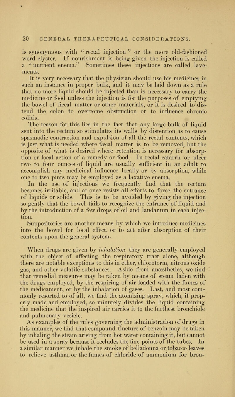 is synouymous with rectal injection or the more old-fashioned word clyster. If nourishment is being given the injection is called a nutrient enema. Sometimes these injections are called lave- ments. It is very necessary that the physician should use his medicines in such an instance in proper bulk, and it may be laid down as a rule that no more liquid should be injected than is necessary to carry the medicine or food unless the injection is for the purposes of emptying the bowel of fsecal matter or other materials, or it is desired to dis- tend the colon to overcome obstruction or to influence chronic colitis. The reason for this lies in the fact that any large bulk of liquid sent into the rectum so stimulates its walls by distention as to cause spasmodic contraction and expulsion of all the rectal contents, which is just what is needed where fecal matter is to be removed, but the opposite of what is desired where retention is necessary for absorp- tion or local action of a remedy or food. In rectal catarrh or ulcer two to four ounces of liquid are usually sufficient in an adult to accomplish any medicinal influence locally or by absorption, while one to two pints may be employed as a laxative enema. In the use of injections we frequently find that the rectum becomes irritable, and at once resists all efforts to force the entrance of liquids or solids. This is to be avoided by giving the injection so gently that the bowel fails to recognize the entrance of liquid and by the introduction of a few drops of oil and laudanum in each injec- tion. Suppositories are another means by which we introduce medicines into the bowel for local effect, or to act after absorption of their contents upon the general system. When drugs are given by inhalation they are generally employed Avith the object of affecting the respiratory tract alone, although there are notable exceptions to this in ether, chloroform, nitrous oxide gas, and other volatile substances. Aside from anaesthetics, we find that remedial measures may be taken by means of steam laden with the drugs employed, by the respiring of air loaded with the fumes of the medicament, or by the inhalation of gases. Last, and most com- monly resorted to of all, we find the atomizing spray, which, if prop- erly made and employed, so minutely divides the liquid containing the medicine that the inspired air carries it to the furthest bronchiole and pulmonary vesicle. As examples of the rules governing the administration of drugs in this manner, we find that compound tincture of benzoin may be taken by inhaling the steam arising from hot water containing it, but cannot be used in a spray because it occludes the fine points of the tubes. In a similar manner we inhale the smoke of belladonna or tobacco leaves to relieve asthma, or the fumes of chloride of ammonium for bron-