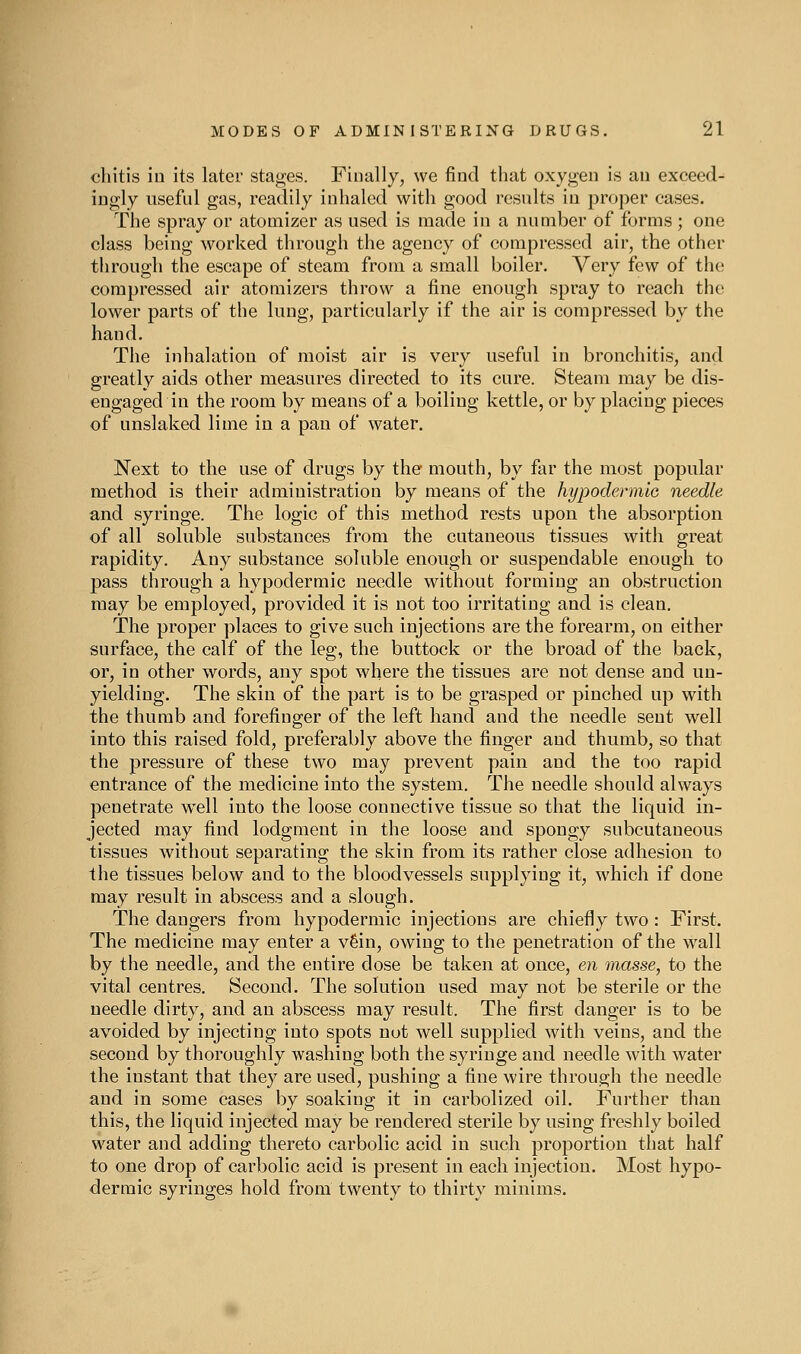 cliitis in its later stages. Finally, we find that oxygen is an exceed- ingly useful gas, readily inhaled with good results in proper cases. The spray or atomizer as used is made in a number of forms; one class being worked through the agency of compressed air, the other through the escape of steam from a small boiler. Very few of the compressed air atomizers throw a fine enough spray to reach the lower parts of the lung, particularly if the air is compressed by the hand. The inhalation of moist air is very useful in bronchitis, and greatly aids other measures directed to its cure. Steam may be dis- engaged in the room by means of a boiling kettle, or by placing pieces of unslaked lime in a pan of water. Next to the use of drugs by the mouth, by far the most popular method is their administration by means of the hypodermie needle and syringe. The logic of this method rests upon the absorption of all soluble substances from the cutaneous tissues with great rapidity. Any substance soluble enough or suspendable enough to pass through a hypodermic needle without forming an obstruction may be employed, provided it is not too irritating and is clean. The proper places to give such injections are the forearm, on either surface, the calf of the leg, the buttock or the broad of the back, or, in other words, any spot where the tissues are not dense and un- yielding. The skin of the part is to be grasped or pinched up with the thumb and forefinger of the left hand and the needle sent well into this raised fold, preferably above the finger and thumb, so that the pressure of these two may prevent pain and the too rapid entrance of the medicine into the system. The needle should always penetrate well into the loose connective tissue so that the liquid in- jected may find lodgment in the loose and spongy subcutaneous tissues without separating the skin from its rather close adhesion to the tissues below and to the bloodvessels supplying it, which if done may result in abscess and a slough. The dangers from hypodermic injections are chiefly two: First. The medicine may enter a v6in, owing to the penetration of the wall by the needle, and the entire dose be taken at once, en masse, to the vital centres. Second. The solution used may not be sterile or the needle dirty, and an abscess may result. The first danger is to be avoided by injecting into spots not well supplied with veins, and the second by thoroughly washing both the syringe and needle with water the instant that they are used, pushing a fine wire through the needle and in some cases by soaking it in carbolized oil. Further than this, the liquid injected may be rendered sterile by using freshly boiled water and adding thereto carbolic acid in such proportion that half to one drop of carbolic acid is present in each injection. Most hypo- dermic syringes hold from twenty to thirty minims.