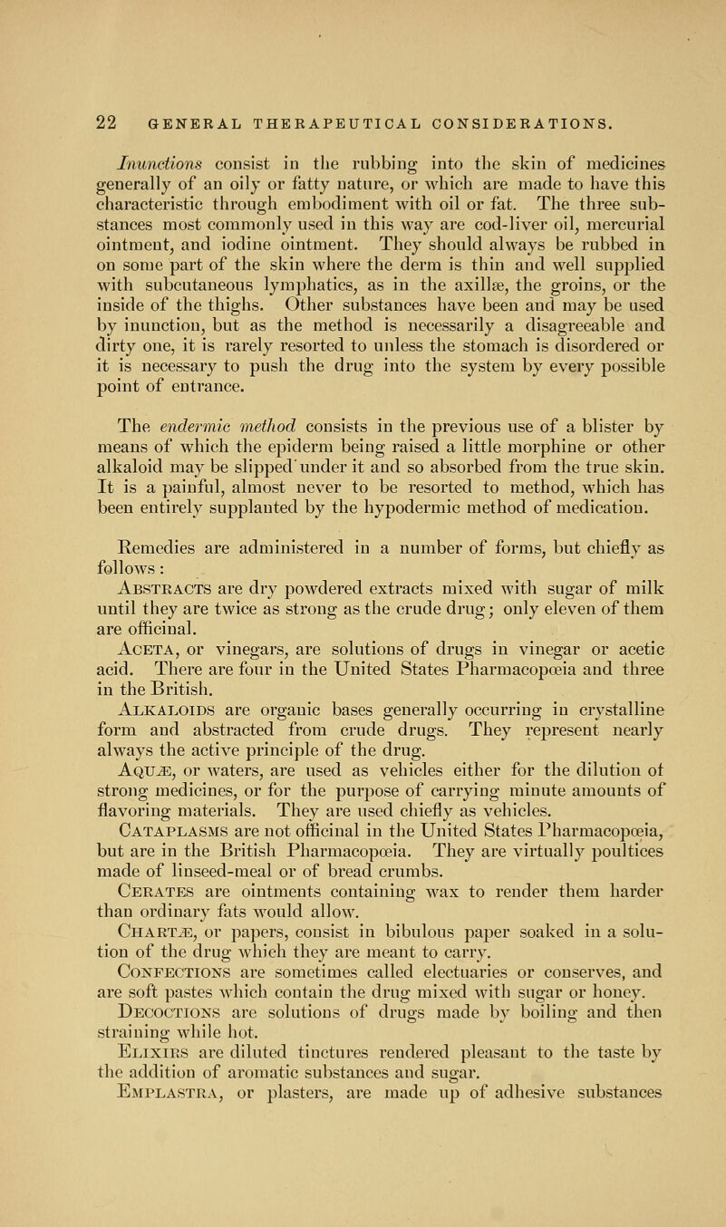 Inunctions consist in the rubbing into the skin of medicines generally of an oily or fatty nature, or which are made to have this characteristic through embodiment with oil or fat. The three sub- stances most commonly used in this way are cod-liver oil, mercurial ointment, and iodine ointment. They should always be rubbed in on some part of the skin where the derm is thin and well supplied with subcutaneous lymphatics, as in the axillse, the groins, or the inside of the thighs. Other substances have been and may be used by inunction, but as the method is necessarily a disagreeable and dirty one, it is rarely resorted to unless the stomach is disordered or it is necessary to push the drug into the system by every possible point of entrance. The endermic method consists in the previous use of a blister by means of which the epiderm being raised a little morphine or other alkaloid may be slipped'under it and so absorbed from the true skin. It is a painful, almost never to be resorted to method, which has been entirely supplanted by the hypodermic method of medication. Remedies are administered in a number of forms, but chiefly as follows : Abstracts are dry powdered extracts mixed with sugar of milk until they are twice as strong as the crude drug; only eleven of them are officinal. AcETA, or vinegai^s, are solutions of drugs in vinegar or acetic acid. There are four in the United States Pharmacopoeia and three in the British. Alkaloids are organic bases generally occurring in crystalline form and abstracted from crude drugs. They represent nearly always the active principle of the drug. AQUiE, or waters, are used as vehicles either for the dilution ot strong medicines, or for the purpose of carrying minute amounts of flavoring materials. They are used chiefly as vehicles. Cataplasms are not officinal in the United States Pharmacopoeia, but are in the British Pharmacopoeia. They are virtually poultices made of linseed-meal or of bread crumbs. Cerates are ointments containing wax to render them harder than ordinary fats would allow. Chartj*:, or papers, consist in bibulous paper soaked in a solu- tion of the drug which they are meant to carry. Confections are sometimes called electuaries or conserves, and are soft pastes which contain the drug mixed with sugar or honey. Decoctions are solutions of drugs made by boiling and then straining while hot. Elixirs are diluted tinctures rendered pleasant to the taste by the addition of aromatic substances and sugar. EmplASTRA, or plasters, are made up of adhesive substances