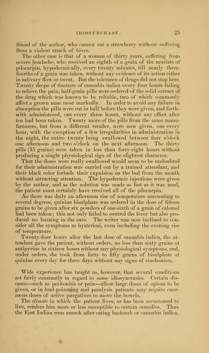 IDIOSYNCRASY. 'JO friend of the author, wlio cannot eat a strawberry without sutVcriiig from a violent attack of hives. Tlio oth(M- case is tliat of a woman of thirty years, suffering from severe Jieadachc, who received an ei<^hth of a grain of the muriate of pilocarpin, iiypodermically, every twenty minutes, till nearly three- fourths of a grain was taken, without any evidence of its action either in salivary flow or sweat. But the tolerance of drugs did not stop here. Twenty drops of tincture of cannabis indica every four hours tailing to relieve the ])ain, half-grain ])ills were ordered of the solid extract of the drug which was known to be reliable, two of which commonly affect a grown man most markedly. In order to avoid any failure in absorption the pills were cut in half before they were given, and forth- with administered, one every three hours, without any effect after ten had been taken. Twenty more of the pills from the same manu- facturers, but from a different retailer, were now given, one every hour, with the exception of a few irregularities in administration in the night, the entire twenty being swallowed'between four o'clock one afternoon and two o'clock on the next afternoon. The thirty pills (15 grains) were taken in less than forty-eight hours without producing a single physiological sign of the slightest character. That the doses were really swallowed would seem to be undoubted for their administration was carried out by a trained attendant, and their black color forbade their expulsion on the bed from the mouth without attracting attention. The hypodermic injections were given by the author, and as the solution was made as fast as it was used, the patient must certainly have received all of the pilocarpin. As there was daily an afternoon rise of temperature amounting to several degrees, quinine bisulphate was ordered in the dose of fifteen grains to be given after six powders of one-sixth of a grain of calomel had been taken ; this not only failed to control the fever but also pro- duced no buzzing in the ears. The writer M'as now inclined to con- sider all the symptoms as hysterical, even including the evening rise of temperature. Twenty-four hours after the last dose of cannabis indica, the at- tendant gave the patient, without orders, no less than sixty grains ot antipyrine in sixteen hours without any physiological symptoms, and, under orders, she took from forty to fifty grains of bisulphate ot quinine every day for three days without any signs of ciuchonism. Wide experience has taught us, however, that several conditions act fairly constantly in regard to some idiosyncrasies. Certain dis- eases—such as peritonitis or pain—allow large doses of opium to be given, or in lead-poisoning and paralysis patients may require enor- mous doses of active purgatives to move the bowels. The dimate in which the patient lives, or has been accustomed to live, renders him more or less susceptible to certain remedies. Thus the East Indian runs amuck after eating hasheesh or cannabis indica,