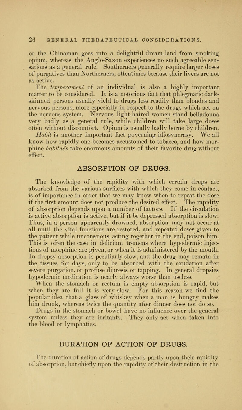 or the Chinaman goes into a delightful dream-land from smoking opium, whereas the Anglo-Saxon experiences no such agreeable sen- sations as a general rule. Southerners generally require larger doses of purgatives than ^Northerners, oftentimes because their livers are not as active. The temperament of an individual is also a highly important matter to be considered. It is a notorious fact that phlegmatic dark- skinned persons usually yield to drugs less readily than blondes and nervous persons, more especially in respect to the drugs which act on the nervous system. ]!!Tervous light-haired women stand belladonna very badly as a general rule, while children will take large doses often without discomfort. Opium is usually badly borne by children. Habit is another important fact governing idiosyncrasy. We all know how rapidly one becomes accustomed to tobacco, and how mor- phine habitues take enormous amounts of their favorite drug without effect. ABSORPTION OF DRUGS. The knowledge of the rapidity with which certain drugs are absorbed from the various surfaces with which they come in contact, is of importance in order that we may know when to repeat the dose if the first amount does not produce the desired effect. The rapidity of absorption depends upon a number of factors. If the circulation is active absorption is active, but if it be depressed absorption is slow. Thus, in a person apparently drowned, absorption may not occur at all until the vital functions are restored, and repeated doses given to the patient while unconscious, acting together in the end, poison him. This is often the case in delirium tremens where hypodermic injec- tions of morphine are given, or when it is administered by the mouth. In dropsy absorption is peculiarly slow, and the drug may remain in the tissues for days, only to be absorbed with the exudation after severe purgation, or profuse diuresis or tapping. In general dropsies hypodermic medication is nearly always worse than useless. When the stomach or rectum is empty absorption is rapid, but when they are full it is very slow. For this reason we find the popular idea that a glass of whiskey when a man is hungry makes him drunk, whereas twice the quantity after dinner does not do so. Drugs in the stomach or bowel have no influence over the general system unless they are irritants. They only act when taken into the blood or lymphatics. DURATION OF ACTION OF DRUGS. The duration of action of drugs depends partly upon their i-apidity of absorption, but chiefly upon the rapidity of their destruction in the