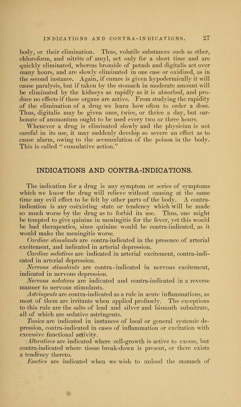 body, or their elimination. Thus, volatile substances such as ether, chloroform, and nitrite of amyl, act only for a short time and are quickly eliminated, whereas l)romide of potash and digitalis act over many hours, and arc slowly eliminated in one case or oxidized, as in the second instance. Again, if curare is given hypodermically it will cause paralysis, but if taken by the stomach in moderate amount will be eliminated by the kidneys as rapidly as it is absorbed, and pro- duce no effects if these organs are active. From studying the rapidity of the elimination of a drug we learn how often to order a dose. Thus, digitalis may be given once, twice, or thrice a day, but car- bonate of ammonium ought to be used every two or three hours. Whenever a drug is eliminated slowly and the physician is not careful in its use, it may suddenly develop so severe an effect as to cause alarm, owing to the accumulation of the poison in the body. This is called  cumulative action. INDICATIONS AND CONTRA-INDIOATIONS. The indication for a drug is any symptom or series of symptoms M'hich we know the drug will relieve without causing at the same time any evil effect to be felt by other parts of the body. A contra- indication is any coexisting state or tendency which will be made so much worse by the drug as to forbid its use. Thus, one might be tempted to give quinine in meningitis for the fever, yet this would be bad therapeutics, since quinine would be contra-indicated, as it would make the meningitis worse. Cardiac stimulants are contra-indicated in the presence of arterial excitement, and indicated in arterial depression. Cardiac sedatives are indicated in arterial excitement, contra-indi- cated in arterial depression. Nervous stimulants are contra-indicated in nervous excitement, indicated in nervous depression. Nervous sedatives are indicated and contra-indicated in a reverse manner to nervous stimulants. Astringents are contra-indicated as a rnle in acute inflammations, as most of them are irritants when applied profusely. The exceptions to this rule are the salts of lead and silver and bismuth subnitrate, all of which are sedative astringents. Tonics are indicated in instances of local or oeneral systemic de- pression, contra-indicated in cases of inflammation or excitation with excessive functional activity. Alteratives are indicated where cell-growth is active to excess, but contra-indicated where tissue break-down is present, or there exists a tendency thereto. Emetics are indicated when we wish to unload the stomach of