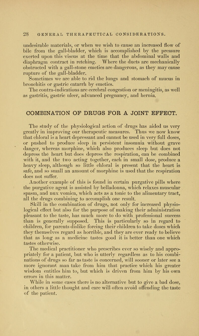 undesirable materials, or when we wish to cause an increased flow of bile from the gall-bladder, which is accomplished by the pressure exerted upon this viscus at the time that the abdominal walls and diaphragm contract in retching. Where the ducts are mechanically- obstructed with a gall-stone emetics are dangerous, as they may cause rupture of the gall-bladder. Sometimes we are able to rid the lungs and stomach of mucus in bronchitis or gastric catarrh by emetics. The contra-indications are cerebral congestion or meningitis, as well as gastritis, gastric ulcer, advanced pregnancy, and hernia. COMBINATION OF DRUGS FOR A JOINT EFFECT. The study of the physiological action of drugs has aided us very greatly in improving our therapeutic measures. Thus we now know that chloral is a heart depressant and cannot be used in very full doses, or pushed to produce sleep in persistent insomnia without grave danger, whereas morphine, which also produces sleep but does not depress the heart but does depress the respiration, can be combined with it, and the two acting together, each in small dose, produce a heavy sleep, although so little chloral is present that the heart is safe, and so small an amount of morphine is used that the respiration does not suffer. Another example of this is found in certain purgative pills where the purgative agent is assisted by belladonna, which relaxes muscular spasm, and nux vomica, which acts as a tonic to the alimentary tract, all the drugs combining to accomplish one result. Skill in the combination of drugs, not only for increased physio- logical effect but also for the purpose of making their administration pleasant to the taste, has much more to do with professional success than is generally supposed. This is particularly so in regard to children, for parents dislike forcing their children to take doses which they themselves regard as horrible, and they are ever ready to believe that as long as a medicine tastes good it is better than one which tastes otherwise. The medical practitioner who prescribes ever so wisely and appro- priately for a patient, but who is utterly regardless as to his combi- nations of drugs so far as taste is concerned, will sooner or later see a more ignorant man take from him that practice which his greater wisdom entitles him to, but which is driven from him by his own errors in this matter. While in some cases there is no alternative but to give a bad dose, in others a little thought and care will often avoid offending the taste of the patient.