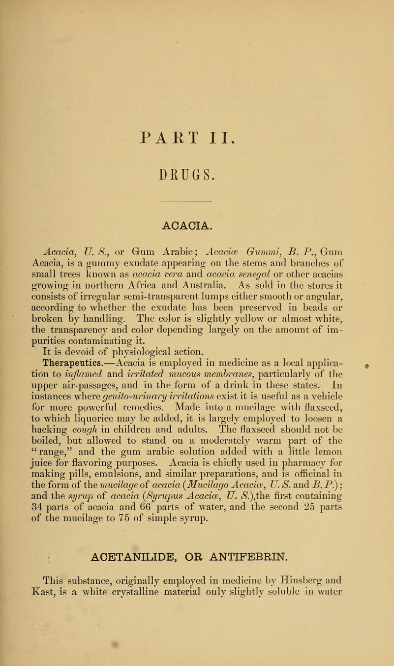 DRUGS. AOAOIA. Acacia, U. S., or Gum Arabic; Acacice Gummi, B. P., Gum Acacia, is a gummy exudate appearing on the stems and branches of small trees known as acacia vera and acacia Senegal or other acacias growing in northern Africa and Australia. As sold in the stores it consists of irregular semi-transparent lumps either smooth or angular, according to whether the exudate has been preserved in beads or broken by handling. The color is slightly yellow or almost white, the transparency and color depending largely on the amount of im- purities contaminating it. It is devoid of physiological action. Therapeutics.—Acacia is employed in medicine as a local applica- tion to inflamed and irritated mucous membranes, particularly of the upper air-passages, and in the form of a drink in these states. In instances where genito-urinary irritations exist it is useful as a vehicle for more powerful remedies. Made into a mucilage with flaxseed, to which liquorice may be added, it is largely employed to loosen a hacking cough in children and adults. The flaxseed should not be boiled, but allowed to stand on a moderiitely Avarm part of the  range, and the gum arabic solution added with a little lemon juice for flavoring purposes. Acacia is chiefly used in pharmacy for making pills, emulsions, and similar preparations, and is officinal in the form of the mucilage of acacia (Mucilago Acacice, U. S. and B. P.); and the syrup of acacia {8yrupus Acacice, U. /S'.),the first containing 34 parts of acacia and 66 parts of water, and the second 25 parts of the mucilage to 75 of simple syrup. AOETANILIDE, OR ANTIFEBRIN. This substance, originally employed in medicine by Hinsberg and Kast, is a white crystalline material only slightly soluble in water