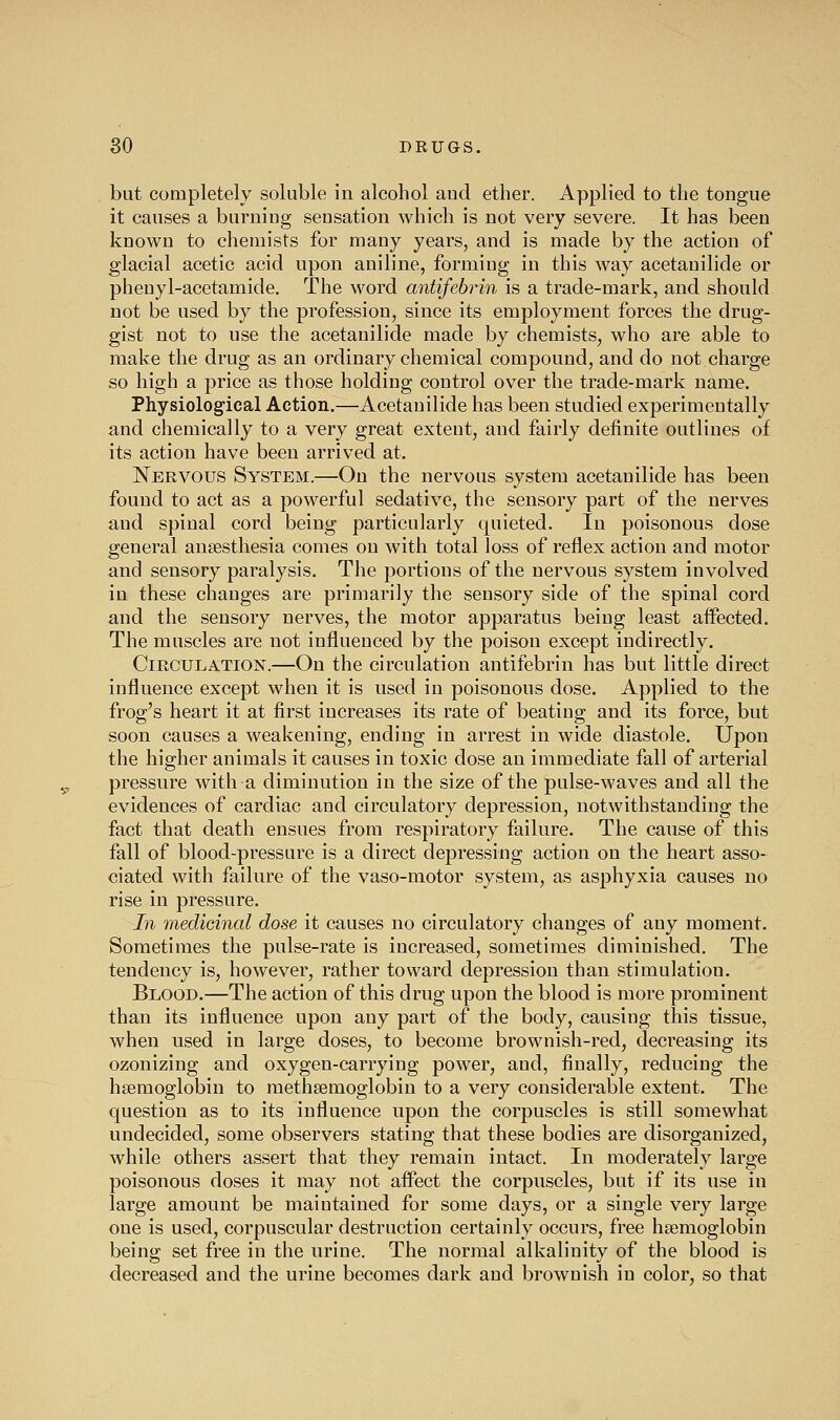 but completely soluble in alcohol aud ether. Applied to the tongue it causes a burning sensation which is not very severe. It has been known to chemists for many years, and is made by the action of glacial acetic acid upon aniline, forming in this way acetauilide or pheuyl-acetamide. The word antifebrin is a trade-mark, and should not be used by the profession, since its employment forces the drug- gist not to use the acetauilide made by chemists, who are able to make the drug as an ordinary chemical compound, and do not charge so high a price as those holding control over the trade-mark name. Physiological Action.—Acetauilide has been studied experimentally and chemically to a very great extent, and fairly definite outlines of its action have been arrived at. Nervous System.—On the nervous system acetauilide has been found to act as a powerful sedative, the sensory part of the nerves and spinal cord being particularly quieted. In poisonous dose general ansesthesia comes on with total loss of reflex action and motor and sensory paralysis. The portions of the nervous system involved in these changes are primarily the sensory side of the spinal cord and the sensory nerves, the motor apparatus being least affected. The muscles are not influenced by the poison except indirectly. Circulation.—On the circulation antifebrin has but little direct influence except when it is used in poisonous dose. Applied to the frog's heart it at first increases its rate of beating and its force, but soon causes a weakening, ending in arrest in wide diastole. Upon the higher animals it causes in toxic dose an immediate fall of arterial pressure with a diminution in the size of the pulse-waves and all the evidences of cardiac and circulatory depression, notwithstanding the fact that death ensues from respiratory failure. The cause of this fall of blood-pressure is a direct depressing action on the heart asso- ciated with failure of the vaso-motor system, as asphyxia causes no rise in pressure. In medicinal dose it causes no circulatory changes of any moment. Sometimes the pulse-rate is increased, sometimes diminished. The tendency is, however, rather toward depression than stimulation. Blood.—The action of this drug upon the blood is more prominent than its influence upon any part of the body, causing this tissue, when used in large doses, to become brownish-red, decreasing its ozonizing and oxygen-carrying power, and, finally, reducing the hsemoglobiu to raethsemoglobin to a very considerable extent. The question as to its influence upon the corpuscles is still somewhat undecided, some observers stating that these bodies are disorganized, while others assert that they remain intact. In moderately large poisonous doses it may not affect the corpuscles, but if its use in large amount be maintained for some days, or a single very large one is used, corpuscular destruction certainly occurs, free hsemoglobin being set free in the urine. The normal alkalinity of the blood is decreased and the urine becomes dark and brownish in color, so that