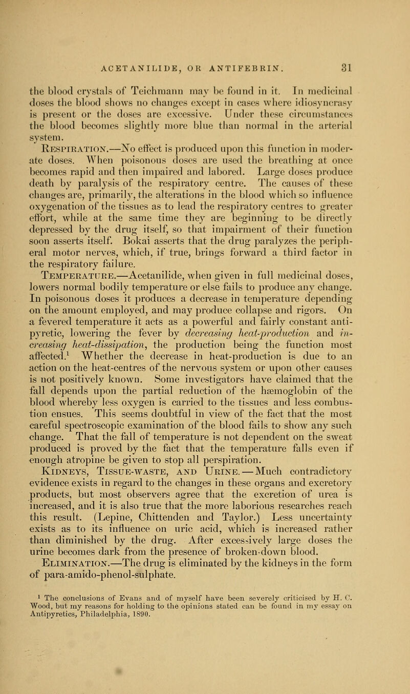 the blood crystals of Teichmann may be found in it. In medicinal doses the blood shows no changes except in cases where idiosyncrasy is present or the doses are excessive. Under these circumstances the blood becomes slightly more blue than normal in the arterial system. Respiration.—No eifect is produced upon this function in moder- ate doses. When poisonous doses are used the breathing at once becomes rapid and then impaired and labored. Large doses produce death by paralysis of the respiratory centre. The causes of these changes are, primarily, the alterations in the blood which so influence oxygenation of the tissues as to lead the resj^iratory centres to greater effort, while at the same time they are beginning to be clirectly depressed by the drug itself, so that impairment of their function soon asserts itself. Bokai asserts that the drug paralyzes the periph- eral motor nerves, which, if true, brings forward a third factor in the respiratory failure. Temperature.—Acetauilide, when given in full medicinal doses, lowers normal bodily temperature or else fails to produce any change. In poisonous doses it produces a decrease in temperature depending on the amount employed, and may produce collapse and rigors. On a fevered temperature it acts as a powerful and fairly constant anti- pyretic, lowering the fever by decreasing heat-production and in- creasing heat-dissipation, the production being the function most affected.^ Whether the decrease in heat-production is due to an action on the heat-centres of the nerv^ous system or upon other causes is not positively known. Some investigators have claimed that the fall depends upon the partial reduction of the haemoglobin of the blood whereby less oxygen is carried to the tissues and less combus- tion ensues. This seems doubtful in view of the fact that the most careful spectroscopic examination of the blood fails to show any such change. That the fall of temperature is not dependent on the sweat produced is proved by the fact that the temperature falls even if enough atropine be given to stop all perspiration. Kidneys, Tissue-waste, and Urine. — Much contradictory evidence exists in regard to the changes in these organs and excretory products, but most observers agree that the excretion of urea is increased, and it is also true that the more laborious researches reach this result. (Lepine, Chittenden and Taylor.) Less uncertainty exists as to its influence on uric acid, which is increased rather than diminished by the drug. After excessively large doses the urine becomes dark from the presence of broken-down blood. Elimination.—The drug is eliminated by the kidneys in the form of para-amido-phenol-sulphate. 1 The conclusions of Evans and of myself have been severely criticised by H. C. Wood, but my reasons for holding to the opinions stated can be found in my essay on Antipyretics, Philadelphia, 1890.