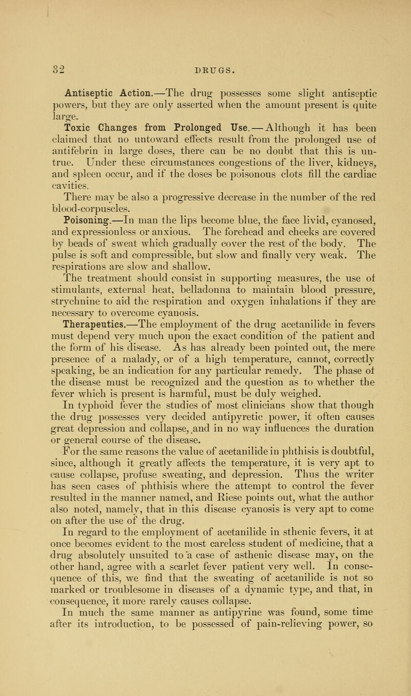 Antiseptic Action.—The drug possesses some slight antiseptic powers, but they are only asserted when the amount present is quite large. Toxic Changes from Prolonged Use. — Although it has been claimed that no untoward eifects result from the prolonged use ot antifebrin in large doses, there can be no doubt that this is un- true. Under these circumstances congestions of the liver, kidneys, and spleen occur, and if the doses be poisonous clots fill the cardiac cavities. There may be also a progressive decrease in the number of the red blood-corpuscles. Poisoning.—In man the lips become blue, the face livid, cyanosed, and expressionless or anxious. The forehead and cheeks are covered by beads of sweat which gradually cover the rest of the body. The pulse is soft and compressible, but slow and finally very weak. The respirations are slow and shallow. The treatment should consist in supporting measures, the use ot stimulants, external heat, belladonna to maintain blood pressure, strychnine to aid the respiration and oxygen inhalations if they are necessary to overcome cyanosis. Therapeutics.—The employment of the drug acetanilide in fevers must depend very much upon the exact condition of the patient and the form of his disease. As has already been pointed out, the mere presence of a malady, or of a high temperature, cannot, correctly speaking, be an indication for any particular remedy. The phase ot the disease must be recognized and the question as to w^hether the fever which is present is harmful, must be duly weighed. In typhoid fever the studies of most clinicians show that though the drug possesses very decided antipyretic power, it often causes great depression and collapse, and in no way influences the duration or general course of the disease. For the same reasons the value of acetanilide in phthisis is doubtful, since, although it greatly affects the temperature, it is very apt to cause collapse, profuse sweating, and depression. Thus the wa-iter has seen cases of phthisis where the attempt to control the fever resulted in the manner named, and Riese points out, what the author also noted, namely, that in this disease cyanosis is very apt to come on after the use of the drug. In regard to the employment of acetanilide in sthenic fevers, it at once becomes evident to the most careless student of medicine, that a drug absolutely unsuited to a case of asthenic disease may, on the other hand, agree with a scarlet fever patient very well. In conse- quence of this, we find that the sweating of acetanilide is not so marked or troublesome in diseases of a dynamic type, and that, in consequence, it more rarely causes collapse. In much the same manner as antipyrine was found, some time after its introduction, to be possessed of pain-relieving power, so