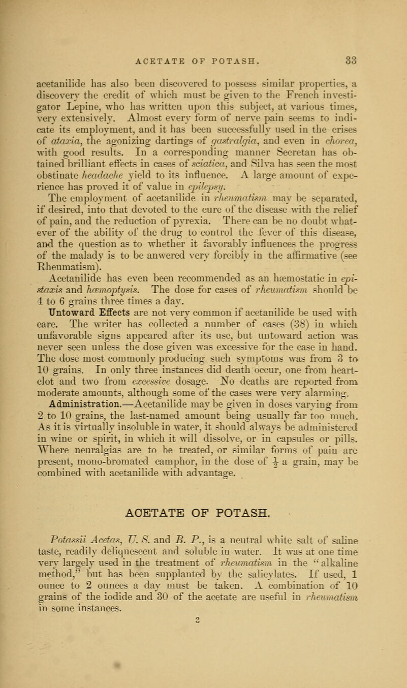 acetanilide has also been discovered to possess similar properties, a discovery the credit of which must be given to the French investi- gator Lepiue, who has written upon this subject, at various times, very extensively. Almost every form of nerve pain seems to indi- cate its employment, and it has been successfully used in the crises of ataxia, the agonizing dartings of f/asfrak/ia, and even in chorea, with good results. In a corresponding manner Secretan has ob- tained brilliant effects in cases of sciatica, and Silva has seen the most obstinate headacJie yield to its influence. A large amount of expe- rience has proved it of value in epilepsy. The employment of acetanilide in rheumatism may be separated, if desired, into that devoted to the cure of the disease with the relief of pain, and the reduction of pyrexia. There can be no doubt what- ever of the ability of the drug to control the fever of this disease, and the question as to whether it favorably influences the progress of the malad}^ is to be anwered very forcibly in the affirmative (see Rheumatism). Acetanilide has even been recommended as an haemostatic in epi- staxis and hcemoptysis. The dose for cases of rheumatism should be 4 to 6 grains three times a dav. TTntoward Effects are not very common if acetanilide be used with care. The writer has collected a number of cases (38) in which unfavorable signs appeared after its use, but untoward action was never seen unless the dose given was excessive for the case in hand. The dose most commonly producing such symptoms was fi'om 3 to 10 grains. In only three instances did death occur, one from heart- clot and two from excessive dosage. No deaths are reported from moderate amounts, although some of the cases were verv alarming. Administration.—Acetanilide may be given in doses varying from 2 to 10 grains, the last-named amount being usually far too much. As it is virtually insoluble in water, it should always be administered in wine or spirit, in which it will dissolve, or in capsules or pills. Where neuralgias are to be treated, or similar forms of pain are present, mouo-bromated camphor, in the dose of ^ a grain, may be combined with acetanilide with advantage. ACETATE OF POTASH. Potassii Acdas, U. S. and B. P., is a neutral white salt of sahne taste, readily deliquescent and soluble in water. It was at one time very largely used in the treatment of rheumatism in the alkaline method, but has been supplanted by the salicylates. If used, 1 ounce to 2 ounces a day must be taken. A combination of 10 grains of the iodide and 30 of the acetate are usefiil in rheumatism in some instances.