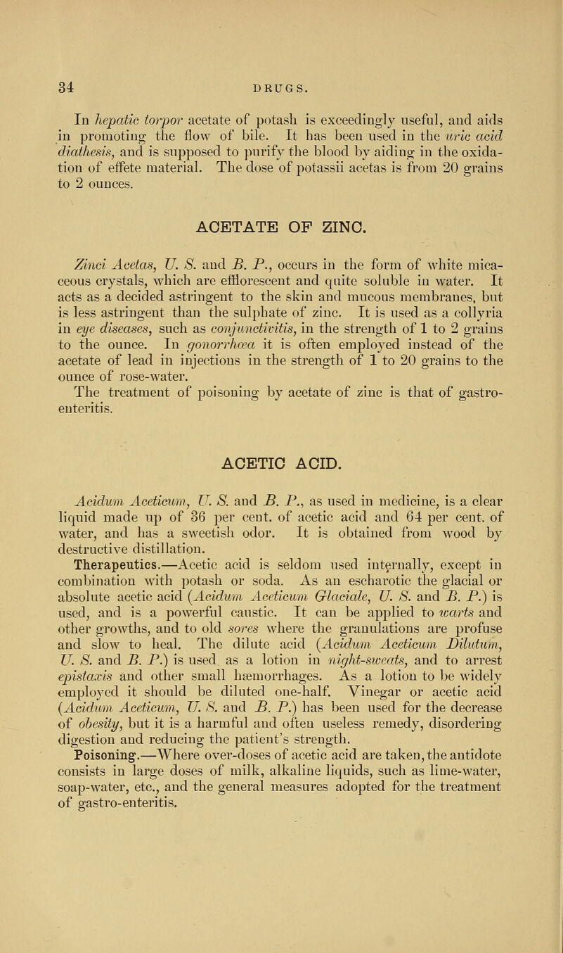 In hepatic torpor acetate of potash is exceediugly useful, and aids in promoting the flow of bile. It has been used in the uric acid diathesis, and is supposed to purify the blood by aidiug in the oxida- tion of effete material. The dose of jDotassii acetas is from 20 grains to 2 ounces. ACETATE OF ZINC. Zinci Acetas, U. S. and B. P., occurs in the form of white mica- ceous crystals, which are efflorescent and quite soluble in water. It acts as a decided astringent to the skin and mucous membranes, but is less astringent than the sulphate of zinc. It is used as a collyria in eye diseases, such as conjunctivitis, in the strength of 1 to 2 grains to the ounce. In gonorrhoea it is often employed instead of the acetate of lead in injections in the strength of 1 to 20 grains to the ounce of rose-water. The treatment of poisoning by acetate of zinc is that of gastro- enteritis. ACETIC ACID. Acidwn Acetieum, U. S. and £. P., as used in medicine, is a clear liquid made up of 36 per ceut. of acetic acid and 64 per cent, of water, and has a sweetish odor. It is obtained from wood by destructive distillation. Therapeutics.—Acetic acid is seldom used internally, except in combination with potash or soda. As an escharotic the glacial or absolute acetic acid (^Acidum Aceticum Glaciale, U. S. and B. P.) is used, and is a powerful caustic. It can be applied to icarts and other growths, and to old sores where the granulations are profuse and slow to heal. The dilute acid (Acidwn Aceticum Dilutum, ZL S. and B. P.) is used as a lotion in night-sweats, and to arrest epistaxis and other small hemorrhages. As a lotion to be widely employed it should be diluted one-half. Vinegar or acetic acid (Acidum Aceticum, U. S. and B. P.) has been used for the decrease of obesity, but it is a harmful and often useless remedy, disordering digestion and reducing the patient's strength. Poisoning.—Where over-doses of acetic acid are taken, the antidote consists in large doses of milk, alkaline liquids, such as lime-water, soap-water, etc., and the general measures adopted for the treatment of gastro-enteritis.