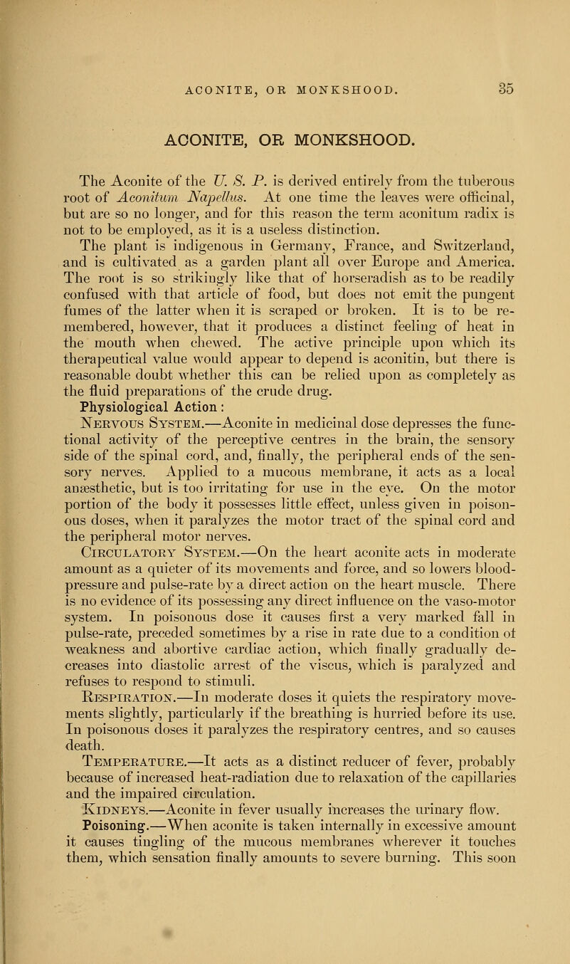 ACONITE, OR MONKSHOOD. The Aconite of the TJ. S. P. is derived entirely from the tuberous root of Aconitum NapeUus. At one time the leaves were officinal, but are so no longer, and for this reason the term aconitum radix is not to be employed, as it is a useless distinction. The plant is indigenous in Germany, France, and Switzerland, and is cultivated as a garden plant all over Europe aud America. The root is so strikingly like that of horseradish as to be readily confused with that article of food, but does not emit the pungent fumes of the latter when it is scraped or broken. It is to be re- membered, however, that it produces a distinct feeling of heat in the mouth when chewed. The active principle upon which its therapeutical value would appear to dejjend is aconitin, but there is reasonable doubt whether this can be relied upon as completely as the fluid preparations of the crude drug. Physiolog-ical Action: Nervous System.—Aconite in medicinal dose depresses the func- tional activity of the perceptive centres in the brain, the sensory side of the spinal cord, and, tinally, the peripheral ends of the sen- sory nerves. Applied to a mucous membrane, it acts as a local anaesthetic, but is too irritating for use in the eye. On the motor portion of the body it possesses little effect, unless given in poison- ous doses, when it paralyzes the motor tract of the spinal cord and the peripheral motor nerves. Circulatory System.—On the heart aconite acts in moderate amount as a quieter of its movements and force, and so lowers blood- pressure and pulse-rate by a direct action on the heart muscle. There is no evidence of its possessing any direct influence on the vaso-motor system. In poisonous dose it causes first a very marked fall in pulse-rate, preceded sometimes by a rise in rate due to a condition ot weakness and abortive cardiac action, which finally gradually de- creases into diastolic arrest of the viscus, which is paralyzed and refuses to respond to stimuli. Respiration.—In moderate doses it quiets the respiratory move- ments slightly, particularly if the breathing is hurried before its use. In poisonous doses it paralyzes the respiratory centres, aud so causes death. Temperature.—It acts as a distinct reducer of fever, probably because of increased heat-radiation due to relaxation of the capillaries and the impaired circulation. Kidneys.—x4.conite in fever usually increases the urinary flow. Poisoning.—When aconite is taken internally in excessive amount it causes tingling of the mucous membranes wherever it touches them, which sensation finally amounts to severe burning. This soon