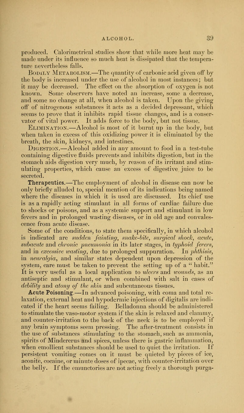 produced. Calorimetrical studies show that while more heat may be made under its influence so much heat is dissipated that the tempera- ture nevertheless falls. BoDiLY Metabolism.—The quantity of carbonic acid given off by the body is increased under the use of alcohol in most instances; but it may be decreased. The effect on the absorption of oxygen is not known. Some observers have noted an increase, some a decrease, and some no change at all, when alcohol is taken. Upon the giving off of nitrogenous substances it acts as a decided depressant, which seems to prove that it inhibits rapid tissue changes, and is a conser- vator of vital power. It adds force to the body, but not tissue. Elimination.—Alcohol is most of it burnt up in the body, but when taken in excess of this oxidizing power it is eliminated by the breath, the skin, kidneys, and intestines. Digestion.—Alcohol added in any amount to food in a test-tube containing digestive fluids prevents and inhibits digestion, but in the stomach aids digestion very much, by reason of its irritant and stim- ulating properties, which cause an excess of digestive juice to be secreted. Therapeutics.—The employment of alcohol in disease can now be only briefly alluded to, special mention of its indications being named where the diseases in which it is used are discussed. Its chief use is as a rapidly acting stimulant in all forms of cardiac failure due to shocks or poisons, and as a systemic support and stimulant in low fevers and in prolonged wasting diseases, or in old age and convales- cence from acute disease. Some of the conditions, to state them specifically, in which alcohol is indicated are sudden fainting, snake-bite, surgical shock, acute, subacute and chronic pneumonia in its later stages, in typhoid fevers, and in excessive wasting, due to prolonged suppuration. In phthisis, in neuralgia, and similar states dependent upon depression of the system, care must be taken to prevent the setting up of a habit. It is very useful as a local application to ulcers and wounds, as an antiseptic and stimulant, or when combined with salt in cases of debility and atony of the skin and subcutaneous tissues. Aoute Poisoning.—In advanced poisoning, with coma and total re- laxation, external heat and hypodermic injections of digitalis are indi- cated if the heart seems failing. Belladonna should be administered to stimulate the vaso-motor system if the skin is relaxed and clammy, and counter-irritation to the back of the neck is to be employed if any brain symptoms seem pressing. The after-treatment consists in the use of substances stimulating to the stomach, such as ammonia, spirits of Mindererus and spices, unless there is gastric inflammation, when emollient substances should be used to quiet the irritation. If persistent vomiting comes on it must be quieted by pieces of ice, aconite, cocaine, or minute doses of ipecac, with counter-irritation over the belly. If the emunctories are not acting freely a thorough purga-