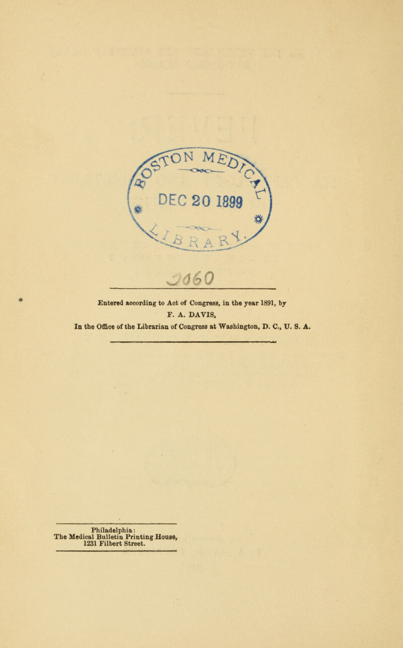 ■j660 Entered according to Act of Congress, in the year 1891, by F. A. DAVIS, In the Office of the Librarian of Congress at Washington, D. C, U. S. A. Philadelphia: The Medical Bulletin Printing House, 1231 Filbert Street.