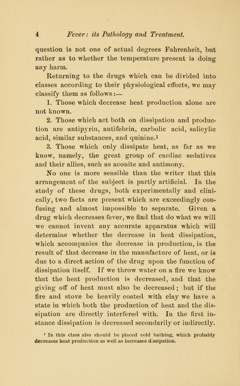question is not one of actual degrees Fahrenheit, but rather as to whether the temperature present is doing any harm. Returning to the drugs which can be divided into classes according to their physiological effects, we may classify them as follows :— 1. Those which decrease heat production alone are not known. 2. Those which act both on dissipation and produc- tion are antipyrin, antifebrin, carbolic acid, salicylic acid, similar substances, and quinine.^ 3. Those which only dissipate heat, as far as we know, namely, the great group of cardiac sedatives and their allies, such as aconite and antimony. No one is more sensible than the writer that this arrangement of the subject is partly artificial. In the study of these drugs, both experimentally and clini- cally, two facts are present which are exceedingly con- fusing and almost impossible to separate. Given a drug which decreases fever, we find that do what we will we cannot invent any accurate apparatus which will determine whether the decrease in heat dissipation, which accompanies the decrease in production, is the result of that decrease in the manufacture of heat, or is due to a direct action of the drug upon the function of dissipation itself. If we throw water on a fire we know that the heat production is decreased, and that the giving off of heat must also be decreased ; but if the fire and stove be heavil}^ coated with clay we have a state in which both the production of heat and the dis- sipation are directW interfered with. In the first in- stance dissipation is decreased secondarily or indirectly. * In this class also should be placed cold bathing, which probably decreases heat production as well as increases dissipation.