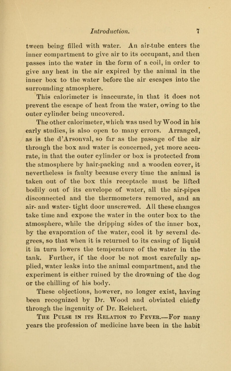 tween being filled with water. An air-tube enters the inner compartment to give air to its occupant, and then passes into the water in the form of a coil, in order to give any heat in the air expired by the animal in the inner box to tlie water before the air escapes into the surrounding atmosphere. This calorimeter is inaccurate, in that it does not prevent the escape of heat from the water, owing to the outer cylinder being uncovered. The other calorimeter, which was used by Wood in his early studies, is also open to many errors. Arranged, as is tlie d'Arsonval, so far as the passage of the air through the box and water is concerned, yet more accu- rate, in that the outer C3'linder or box is protected from the atmosphere by hair-packing and a wooden cover, it nevertheless is faulty because every time the animal is taken out of the box this receptacle must be lifted bodily out of its envelope of water, all the air-pipes disconnected and the thermometers removed, and an air- and water- tight door unscrewed. All these changes take time and expose the water in the outer box to the atmosphere, while the dripping sides of the inner box, by the evaporation of the water, cool it by several de- grees, so that when it is returned to its casing of liquid it in turn lowers the temperature of the water in the tank. Further, if the door be not most carefully ap- plied, water leaks into the animal compartment, and the experiment is either ruined by the drowning of the dog or the chilling of his body. These objections, however, no longer exist, having been recognized by Dr. Wood and obviated chiefly through the ingenuity of Dr. Reichert. The Pulse in its Relation to Fever.—For many years the profession of medicine have been in the habit