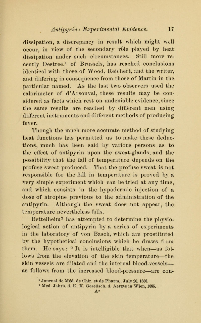 dissipation, a discrepancy in result which might well occur, in view of the secondary role pla3^ed by heat dissipation under such circumstances. Still more re- cently Destree,^ of Brussels, has reached conclusions identical with those of Wood, Keichert, and the writer, and differing in consequence from those of Martin in tlie particular named. As the last two observers used the calorimeter of d'Arsonval, tliese results may be con- sidered as facts which rest on undeniable evidence, since the same results are reached by different men using different instruments and different methods of producing fever. Though the much more accurate method of studying heat functions has permitted us to make tliese deduc- tions, much has been said by various persons as to the effect of antipyrin upon the sweat-glands, and the possibility that the fall of temperature depends on the profuse sweat produced. That the profuse sweat is not responsible for the fall in temperature is proved b}^ a very simple experiment which can be tried at any time, and which consists in the hypodermic injection of a dose of atropine previous to the administration of the antipyrin. Although the sweat does not appear, the temperature nevertheless falls. Bettelheim^ has attempted to determine the ph3^sio- logical action of antipyrin by a series of experiments in the laboratory of von Basch, which are prostituted by the hypothetical conclusions which he draws from them. He says : '' It is intelligible that when—as fol- lows from the elevation of the skin temperature—the skin vessels are dilated and the internal blood-vessels— as follows from the increased blood-pressure—are con- * Journal de Med. de Chir. et de Pharm., July 20, 2 Med. Jahrb. d. K. K. Gesellsch. d, Aerzte in Wien, 1885.