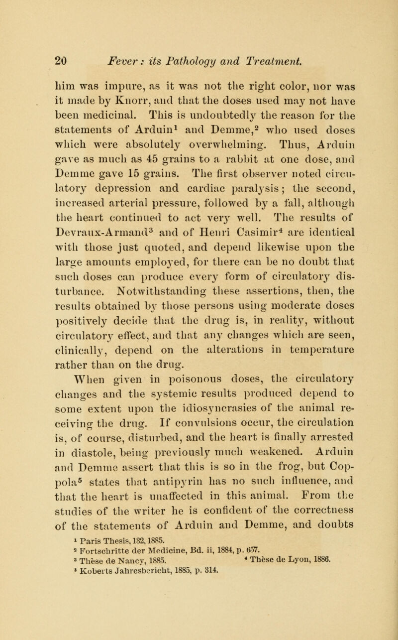 him was impure, as it was not the right color, nor was it made by Kiiorr, and that the doses used may not have been medicinal. This is undoubtedly the reason for the statements of Arduin^ and Demme,^ who used doses which were absolutely overwhelming. Thus, Arduin gave as much as 45 grains to a rabbit at one dose, and Demme gave 15 grains. The first observer noted circu- latory depression and cardiac paral3'sis; the second, increased arterial pressure, followed by a fall, although the heart continued to act very well. The results of Devraux-Armand^ and of Henri Casimir^ are identical with those just quoted, and depend likewise upon the large amounts employed, for there can be no doubt that such doses can produce every form of circulatory dis- turbance. Notwithstanding these assertions, then, the results obtained by those persons using moderate doses positively decide that the drug is, in reality, without circulatory effect, and that any changes which are seen, clinically, depend on the alterations in temperature rather than on the drug. When given in poisonous doses, the circulatory changes and the systemic results produced depend to some extent upon the idiosyncrasies of the animal re- ceivino- the drug;. If convulsions occur, the circulation is, of course, disturbed, and the heart is finally arrested in diastole, being previously much weakened. Arduin and Demme assert that this is so in the frog, but Cop- pola^ states that antipyrin has no such influence, and that the heart is unaffected in this animal. From the studies of the writer he is confident of the correctness of the statements of Arduin and Demme, and doubts 1 Paris Thesis, 132,1885. s Fortscliritte der Medicine, Bd. ii, 1884, p. (557. 3 These de Nancy, 1885. * These de Lyon, 1886. » Roberts Jahresbericht, 1885, p. 314.