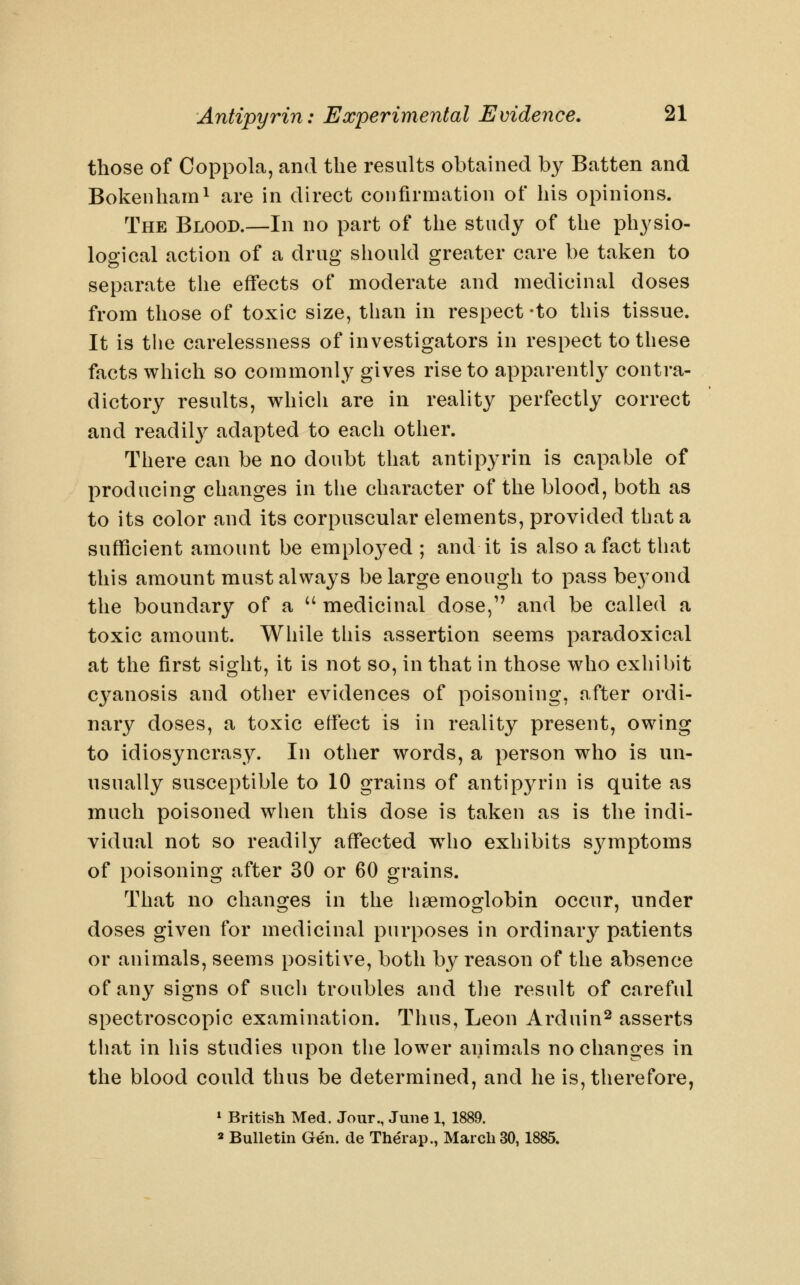 those of Coppola, and the results obtained by Batten and Bokenham^ are in direct confirmation of his opinions. The Blood.—In no part of the study of the physio- logical action of a drug should greater care be taken to separate the effects of moderate and medicinal doses from those of toxic size, than in respect -to this tissue. It is the carelessness of investigators in respect to these facts which so commonly gives rise to apparently contra- dictory results, which are in reality perfectly correct and readily adapted to each other. There can be no doubt that antipyrin is capable of producing changes in the character of the blood, both as to its color and its corpuscular elements, provided that a sufficient amount be emploj^ed ; and it is also a fact that this amount must always be large enough to pass be3^ond the boundary of a '' medicinal dose, and be called a toxic amount. While this assertion seems paradoxical at the first sight, it is not so, in that in those who exhibit cyanosis and other evidences of poisoning, after ordi- nary doses, a toxic effect is in reality present, owing to idiosyncrasy. In other words, a person who is un- usually susceptible to 10 grains of antip3a-in is quite as much poisoned when this dose is taken as is the indi- vidual not so readily affected w^ho exhibits symptoms of poisoning after 30 or 60 grains. That no chancres in the hsemoorlobin occur, under doses given for medicinal purposes in ordinary patients or animals, seems positive, both by reason of the absence of any signs of such troubles and the result of careful spectroscopic examination. Thus, Leon Arduin^ asserts that in his studies upon the lower animals no changes in the blood could thus be determined, and he is, therefore, » British Med. Jour., June 1, 1889. « BuUetin Ge'n. de The'rap., March 30, 1885.