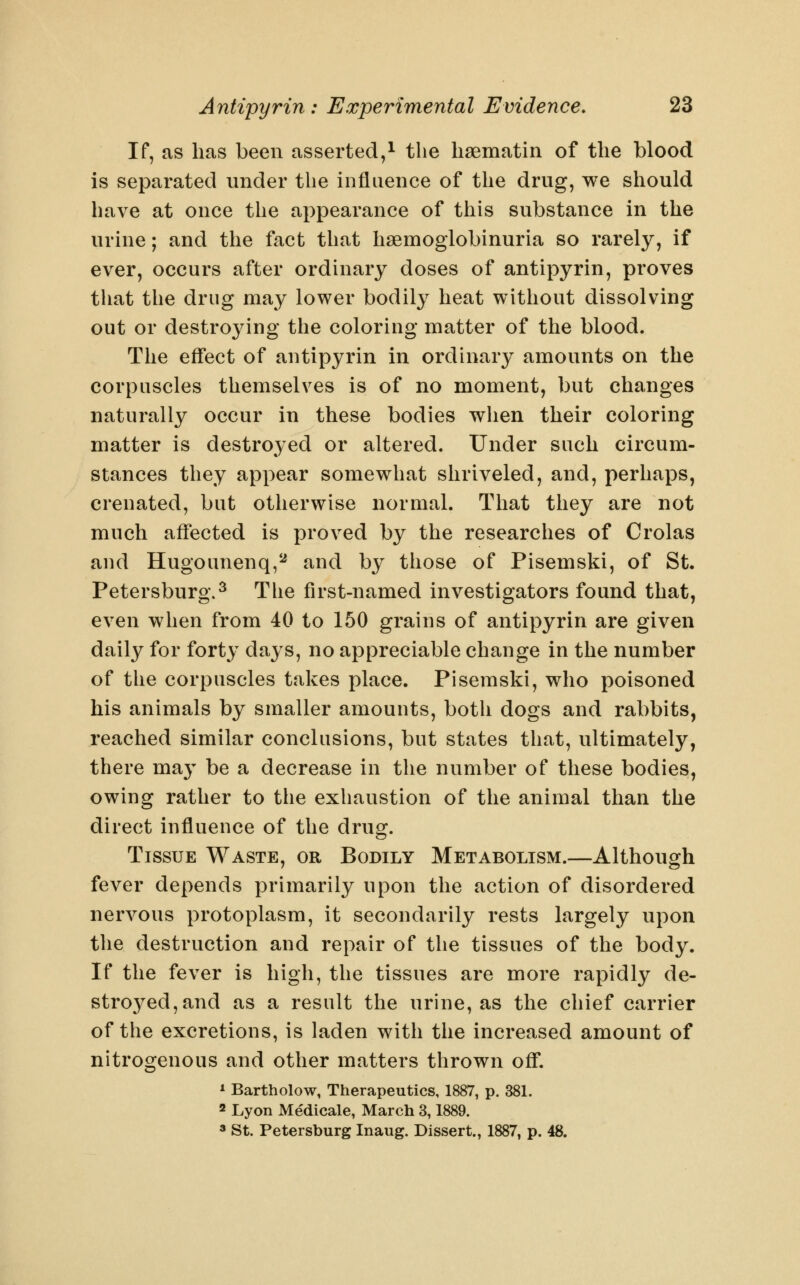 If, as has been asserted,^ the hsematin of the blood is separated under the influence of the drug, we should have at once the appearance of this substance in the urine; and the fact that hsemoglobinuria so rarely, if ever, occurs after ordinary doses of antipyrin, proves that the drug may lower bodily heat without dissolving out or destroying the coloring matter of the blood. The effect of antipyrin in ordinar}^ amounts on the corpuscles themselves is of no moment, but changes naturally occur in these bodies when their coloring matter is destroyed or altered. Under such circum- stances they appear somewhat shriveled, and, perhaps, crenated, but otherwise normal. That they are not much affected is proved by the researches of Crolas and Hugounenq,^ and by those of Pisemski, of St. Petersburg.^ The first-named investigators found that, even when from 40 to 150 grains of antipyrin are given daily for forty days, no appreciable change in the number of the corpuscles takes place. Pisemski, who poisoned his animals by smaller amounts, both dogs and rabbits, reached similar conclusions, but states that, ultimately, there may be a decrease in the number of these bodies, owing rather to the exhaustion of the animal than the direct influence of the drug. Tissue Waste, or Bodily Metabolism.—Although fever depends primarily upon the action of disordered nervous protoplasm, it secondarily rests largely upon the destruction and repair of the tissues of the body. If the fever is high, the tissues are more rapidly de- stroyed, and as a result the urine, as the chief carrier of the excretions, is laden with the increased amount of nitrogenous and other matters thrown off. * Bartholow, Therapeutics, 1887, p. 381. 2 Lyon Medicale, March 3,1889. 3 St. Petersburg Inaug. Dissert., 1887, p. 48.