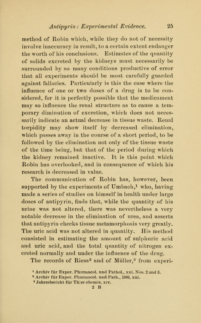 method of Robin wliich, while they do not of necessity involve inaccurac^^ in result, to a certain extent endanger the worth of his conclusions. Estimates of the quantity of solids excreted by tlie kidneys must necessarily be surrounded by so many conditions productive of error that all experiments should be most carefully guarded against fallacies. Particularly is this the case where the influence of one or two doses of a drug is to be con- sidered, for it is perfectl}^ possible that the medicament may so influence the renal structure as to cause a tem- porary dimiuution of excretion, which does not neces- sarily indicate an actual decrease in tissue waste. Kenal torpidity may show itself by decreased elimination, which passes away in the course of a short period, to be followed by the elimination not only of the tissue waste of the time being, but that of the period during whicli the kidney remained inactive. It is this point which Robin has overlooked, and in consequence of which his research is decreased in value. The communication of Robin has, however, been supported by the experiments of XJmbach,^ who, having made a series of studies on himself in health under laroe doses of antipyrin, finds that, while the quantity of his urine was not altered, there was nevertheless a very notable decrease in the elimination of urea, and asserts that antipyrin checks tissue metamorphosis very greatly. The uric acid was not altered in quantity. His method consisted in estimating the amount of suli)huric acid and uric acid, and the total quantity of nitrogen ex- creted normally and under the influence of the drug. The records of Riess^ and of Miiller,^ from experi- * Archiv fiir Exper. Pharmacol, und Pathol., xxi, Nos. 2 and 3. ' Archiv fiir Exper. Pharmacol, und Path., 1886, xxi. ' Jahresbericht fiir Thier-chemie, xiv. 2 B