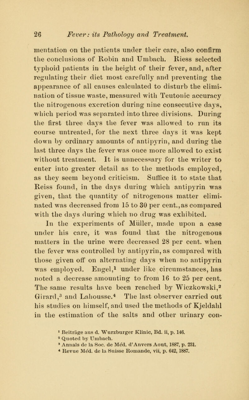 mentation on the patients under their care, also confirm the conchisions of Robin and Umbach. Riess selected typhoid patients in the height of their fever, and, after regulating their diet most carefully and preventing the appearance of all causes calculated to disturb the elimi- nation of tissue waste, measured with Teutonic accuracy the nitrogenous excretion during nine consecutive da3's, which period was separated into three divisions. During the first three days the fever was allowed to run its course untreated, for the next three da3's it was kept down by ordinary amounts of antipyrin, and during the last three days the fever was once more allowed to exist without treatment. It is unnecessary for the writer to enter into greater detail as to tlie methods employed, as they seem beyond criticism. Suflfice it to state that Reiss found, in the days during which antipyrin was given, that the quantity of nitrogenous matter elimi- nated was decreased from 15 to 30 per cent.,as compared with the days during which no drug was exhibited. In the experiments of Muller, made upon a case under his care, it was found that the nitrogenous matters in the urine were decreased 28 per cent, when the fever was controlled by antipyrin, as compared with those given ofiT on alternating days when no antip^^rin was emi)lo3^ed. Engel,^ under like circumstances, has noted a decrease amounting to from 16 to 25 per cent. The same results have been reached hy Wiczkowski,^ Girard,^ and Lahousse.^ The last observer carried out his studies on himself, and used the methods of Kjeldahl in the estimation of the salts and other urinary con- * Beitra^e aus d. Wurzburger Klinic, Bd. ii, p. 146. 2 Quoted by Umbach. » Annals de la Soc. de Med. d'Anvers Aout, 1887, p. 231. * Revue Med. de la Suisse Romande, vii, p. 642,1887.