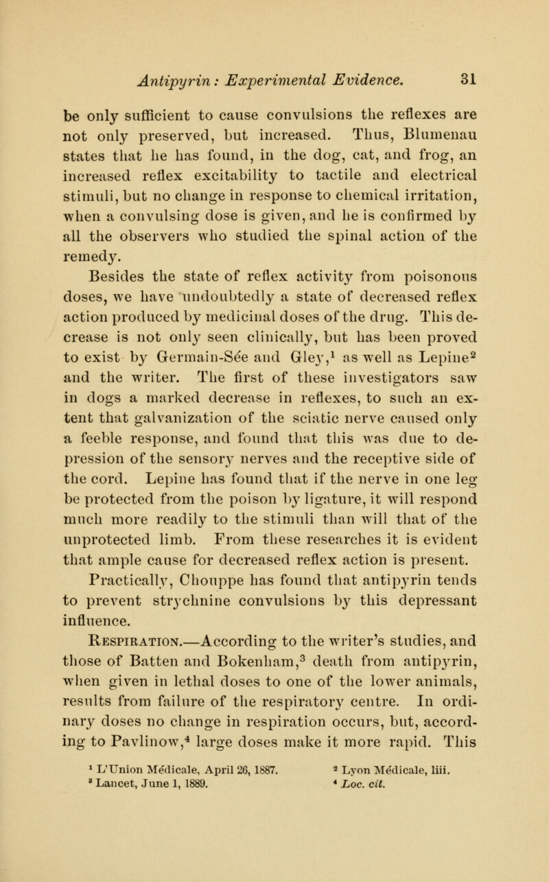 be only sufficient to cause convulsions the reflexes are not only preserved, but increased. Thus, Blumenau states that he has found, in the dog, cat, and frog, an increased reflex excitability to tactile and electrical stimuli, but no change in response to chemical irritation, when a convulsing dose is given, and he is confirmed by all the observers who studied the spinal action of the remedy. Besides the state of reflex activity from poisonous doses, we have undoubtedly a state of decreased reflex action produced by medicinal doses of the drug. This de- crease is not only seen clinically, but has been proved to exist by Germain-See and Gley,^ as well as Lepine^ and the writer. The first of these investigators saw in dogs a marked decrease in reflexes, to such an ex- tent that galvanization of the sciatic nerve caused only a feeble response, and found that this was due to de- pression of the sensory nerves and the receptive side of the cord. Lepine has found that if the nerve in one leg be protected from the poison by ligature, it will respond much more readily to the stimuli than will that of the unprotected limb. From these researches it is evident that ample cause for decreased reflex action is present. Practically, Chouppe has found that antip3'rin tends to prevent strychnine convulsions by this depressant influence. Respiration.—According to the writer's studies, and those of Batten and Bokenham,^ death from antipyrin, when given in lethal doses to one of the lower animals, results from failure of the respiratory centre. In ordi- nary doses no change in respiration occurs, but, accord- ing to Pavlinow,^ large doses make it more rapid. This 1 L'Union Me'dicale, April 26,1887. « Lyon Medicale, liii. ' Lancet, June 1, 1889. * Loc. cit.