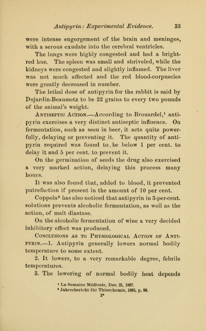 were intense engorgement of the brain and meninges, with a serous exudate into the cerebral ventricles. The lungs were highly congested and had a bright- red hue. The spleen was small and shriveled, while the kidneys were congested and slightly inflamed. The liver was not much affected and the red blood-corpuscles were greatly decreased in number. The lethal dose of antipyrin for the rabbit is said by Dujardin-Beaumetz to be 22 grains to every two pounds of the animal's weight. Antiseptic Action.—According to Brouardel,^ anti- pju'in exercises a very distinct antiseptic influence. On fermentation, such as seen in beer, it acts quite power- fully, delaying or preventing it. The quantity of anti- pyrin required was found to.be below 1 per cent, to dela}^ it and 5 per cent, to prevent it. On the germination of seeds the drug also exercised a very marked action, delaying this process many hours. It was also found that, added to blood, it prevented putrefaction if present in the amount of 10 per cent. Coppola^ has also noticed that antipyrin in 3-per-cent. solutions prevents alcoholic fermentation, as well as the action, of malt diastase. On the alcoholic fermentation of wine a very decided inhibitory effect was produced. Conclusions as to Physiological Action of Anti- pyrin.—1. Antipyrin generally lowers normal bodily temperature to some extent. 2. It lowers, to a very remarkable degree, febrile temperatures. 3. The lowering of normal bodily heat depends » La Semaine Medicale, Dec. 21, 1887. ' Jahresbericht fiir Thierchemie, 1885, p. 98. 2*