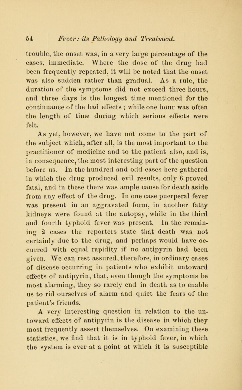 trouble, the onset was, in a x^ry large percentage of the cases, immediate. Where the dose of the drug had been frequently repeated, it will be noted that the onset was also sudden rather tlian gradual. As a rule, the duration of the symptoms did not exceed three hours, and three days is the longest time mentioned for the continuance of the bad effects ; while one hour was often the length of time during which serious effects were felt. As yet, liowever, we have not come to the part of the subject which, after all, is the most important to the practitioner of medicine and to the patient also, and is, in consequence, the most interesting part of the question before us. In the hundred and odd cases here gathered in which the drug produced evil results, only 6 proved fatal, and in these there was ample cause for death aside from any effect of the drug. In one case puerperal fever was present in an aggravated form, in another fatty kidne^^s were found at the autopsy, while in the third and fourth typhoid fever w^as present. In the remain- ing 2 cases the reporters state that death was not certainly due to the drug, and perhaps would have oc- curred with equal rapidity if no antipyrin had been given. We can rest assured, therefore, in ordinary cases of disease occurring in patients who exhibit untoward effects of antipyrin, that, even though the sj^mptoms be most alarming, they so rarely end in death as to enable us to rid ourselves of alarm and quiet the fears of the patient's friends. A very interesting question in relation to the un- toward effects of antipyrin is the disease in which they most frequently assert themselves. On examining these statistics, we find that it is in typhoid fever, in which the system is ever at a point at which it is susceptible