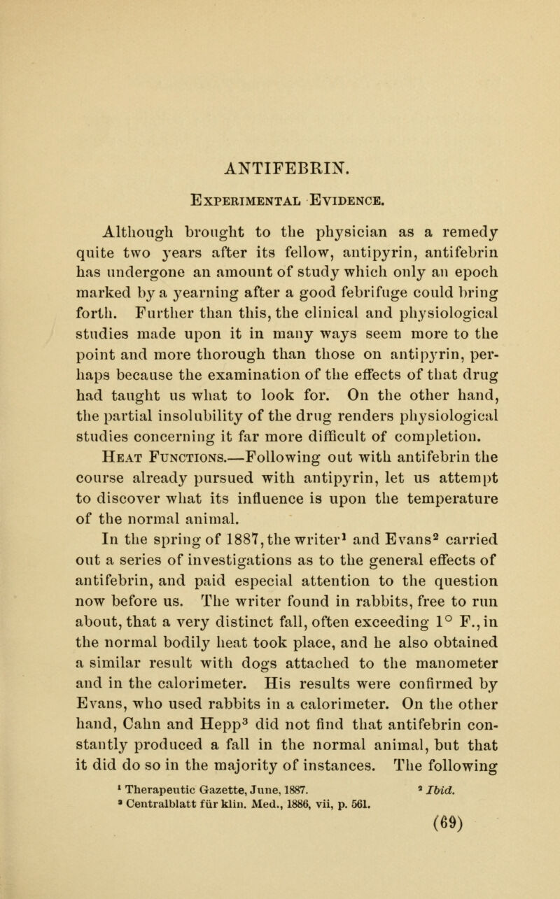 ANTIFEBRIN. Experimental Evidence. Although brought to the physician as a remedy quite two 3'ears after its fellow, antipyrin, antifebrin has undergone an amount of study which only an epoch marked by sl j^earning after a good febrifuge could bring forth. Further than this, the clinical and physiological studies made upon it in many ways seem more to the point and more thorough than those on antipj^rin, per- haps because the examination of the effects of that drug had taught us what to look for. On the other hand, the partial insolubility of the drug renders physiological studies concerning it far more difficult of completion. Heat Functions.—Following out with antifebrin the course already pursued with antipyrin, let us attempt to discover what its influence is upon the temperature of the normal animal. In the spring of 1887, the writer^ and Evans^ carried out a series of investigations as to the general eflfects of antifebrin, and paid especial attention to the question now before us. The writer found in rabbits, free to run about, that a very distinct fall, often exceeding 1° F.,in the normal bodily heat took place, and he also obtained a similar result with dogs attached to the manometer and in the calorimeter. His results were confirmed by Evans, who used rabbits in a calorimeter. On the other hand. Calm and Hepp^ did not find that antifebrin con- stantly produced a fall in the normal animal, but that it did do so in the majority of instances. The following * Therapeutic Gazette, June, 1887. « Jbid. » Centralblatt fiir klin. Med., 1886, vii, p. 561.