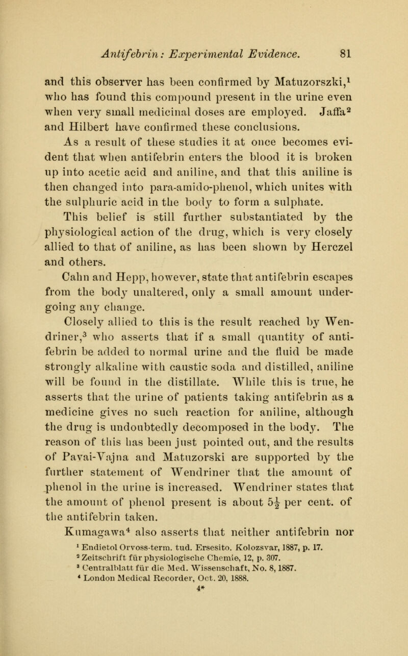 and this observer has been confirmed by Matuzorszki,i who has found this compound present in the urine even when very small medicinal doses are employed. Jaffa^ and Hilbert have confirmed these conclusions. As a result of these studies it at once becomes evi- dent that when antifebrin enters the blood it is broken up into acetic acid and aniline, and that this aniline is then changed into para-amido-phenol, which unites with the sulphuric acid in the body to form a sulphate. This belief is still further substantiated by the physiological action of the drug, which is very closely allied to that of aniline, as has been shown by Herczel and others. Cahn and Hepp, however, state that antifebrin escapes from the body unaltered, only a small amount under- going any change. Closely allied to this is the result reached by Wen- driner,^ who asserts that if a small quantit}^ of anti- febrin be added to normal urine and the fluid be made strongly alkaline with caustic soda and distilled, aniline will be found in the distillate. While this is true, he asserts that the urine of patients taking antifebrin as a medicine gives no such reaction for aniline, although the drug is undoubtedly decomposed in the body. The reason of this has been just pointed out, and the results of Pavai-Yajna and Matuzorski are supported by the further statement of Wendriner that the amount of phenol in the urine is increased. Wendriner states that the amount of phenol present is about 5^ per cent, of the antifebrin taken. Kumagawa^ also asserts that neither antifebrin nor * Endietol Orvoss-term. tud. Ersesito. Kolozsvar, 1887, p. 17. 2 Zeitschrift fiir physiologische Chemie, 12, p. 307. » Centralblatt fiir die Med. Wissenschaft, No. 8,1887. * London Medical Recorder, Oct. 20, 1888. 4*