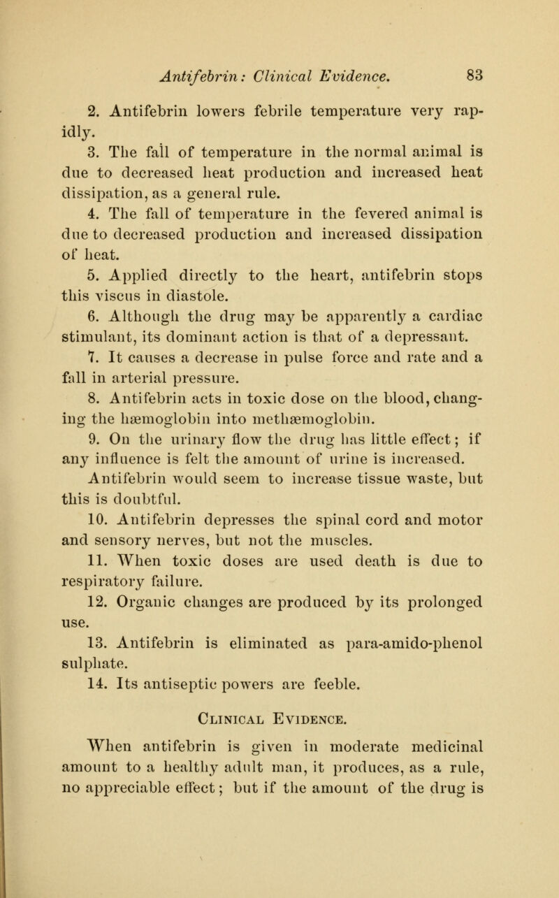 2. Antifebrin lowers febrile temperature very rap- idly. 3. The fail of temperature in the normal animal is due to decreased heat production and increased heat dissipation, as a general rule. 4. The fall of temperature in the fevered animal is due to decreased production and increased dissipation of heat. 5. Applied directly to the heart, antifebrin stops this viscus in diastole. 6. Although the drug may be apparent!}^ a cardiac stimulant, its dominant action is that of a depressant. 7. It causes a decrease in pulse force and rate and a full in arterial pressure. 8. Antifebrin acts in toxic dose on the blood, chang- ing the haemoglobin into methsemoglobin. 9. On the urinary flow the drug has little effect; if any influence is felt the amount of urine is increased. Antifebrin would seem to increase tissue waste, but this is doubtful. 10. Antifebrin depresses the spinal cord and motor and sensory nerves, but not the muscles. 11. When toxic doses are used death is due to respiratory failure. 12. Organic changes are produced by its prolonged use. 13. Antifebrin is eliminated as para-amido-phenol sulphate. 14. Its antiseptic powers are feeble. Clinical Evidence. When antifebrin is given in moderate medicinal amount to a healthy adult man, it produces, as a rule, no appreciable effect; but if the amount of the drug is