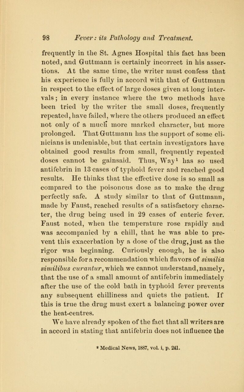 frequently in the St. Agnes Hospital this fact has been noted, and Guttmann is certainly incorrect in his asser- tions. At the same time, the writer must confess that his experience is fully in accord with that of Guttmann in respect to the effect of large doses given at long inter- vals ; in every instance where the two methods have been tried by the writer the small doses, frequently repeated, have failed, where the others produced an effect not only of a mucli more marked character, but more prolonged. That Guttmann has the support of some cli- nicians is undeniable, but that certain investigators have obtained good results from small, frequently repeated doses cannot be gainsaid. Thus, Way^ has so used antifebrin in 13 cases of typhoid fever and reached good results. He thinks that the effective dose is so small as compared to the poisonous dose as to make the drug perfectly safe. A study similar to that of Guttmann, made by Faust, reached results of a satisfactory charac- ter, the drug being used in 29 cases of enteric fever. Faust noted, when the temperature rose rapidly and was accompanied by a chill, that he was able to pre- vent this exacerbation by a dose of the drug, just as the rigor was beginning. Curiously enough, he is also responsible for a recommendation which flavors of similia similibus curantur^vfhich we cannot understand, namely, that the use of a small amount of antifebrin immediately after the use of the cold bath in t}'phoid fever prevents any subsequent chilliness and quiets the patient. If this is true the drug must exert a balancing powder over the heat-centres. We have already spoken of the fact that all writers are in accord in stating that antifebrin does not influence the « Medical News, 1887, vol. i, p. 241.