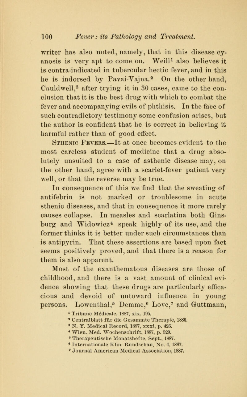 writer has also noted, namelj^, that in this disease cy- anosis is very apt to come on. WeilP also believes it is contra-indicated in tubercular hectic fever, and in this he is indorsed by Pavai-Vajna.^ On the other hand, Cauldwell,^ after trying it in 30 cases, came to the con- clusion that it is the best drug with which to combat the fever and accompanying evils of phthisis. In the face of such contradictory testimony some confusion arises, but the author is confident that he is correct in believing it harmful rather than of good effect. Sthenic Fevers.—It at once becomes evident to the most careless student of medicine that a drug abso- lutely unsuited to a case of asthenic disease may, on the other hand, agree with a scarlet-fever patient very well, or that the reverse may be true. In consequence of this we find that the sweating of antifebrin is not marked or troublesome in acute sthenic diseases, and that in consequence it more rarely causes collapse. In measles and scarlatina both Gins- burg and Widowicz* speak highly of its use, and the former thinks it is better nnder such circumstances than is antipyrin. That these assertions are based upon fact seems positively proved, and that there is a reason for them is also apparent. Most of the exanthematous diseases are those of childhood, and there is a vast amount of clinical evi- dence showing that these drugs are particularly eflSca- cious and devoid of nntoward influence in young persons. Lowenthal,^ Demme,^ Love,^ and Guttmann, * Tribune Medicale, 1887, xix, 195. ^ Centralblatt fiir die Gesammte Therapie, 1886. » N. Y. Medical Record, 1887, xxxi, p. 426. * Wien. Med. Wochenschrift, 1887, p. 529. ' Therapeutische Monatshefte, Sept., 1887. * Internationale Klin. Rundschau, No. 4, 1887. ^ Journal American Medical Association, 1887.