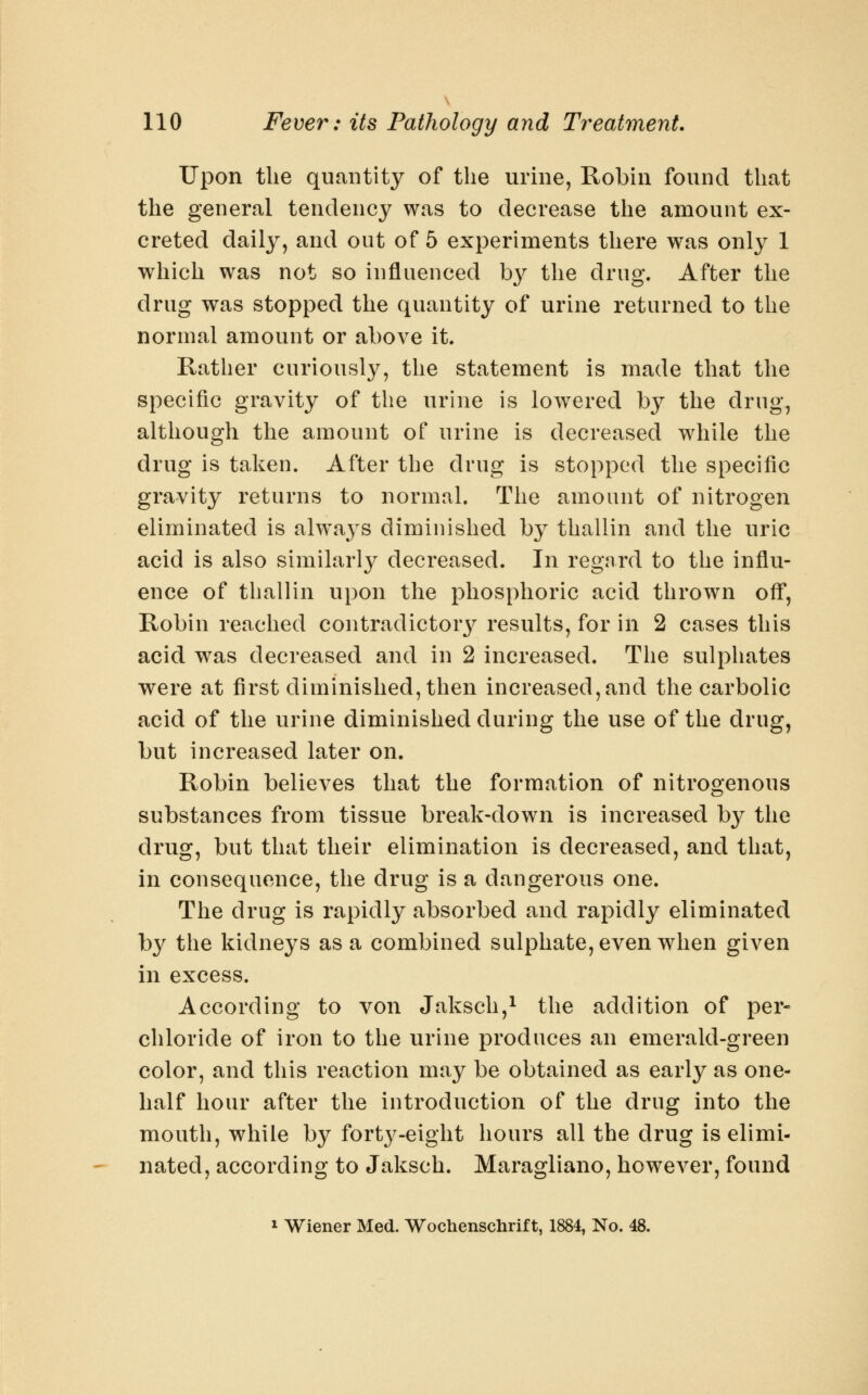 Upon the quantity of the urine, Robin found that the general tendency was to decrease the amount ex- creted daily, and out of 5 experiments there was only 1 which was not so influenced b}^ the drug. After the drug was stopped the quantity of urine returned to the normal amount or above it. Rather curiously, the statement is made that the specific gravity of the urine is lowered by the drug, although the amount of urine is decreased while the drug is taken. After the drug is stopped the specific gravity returns to normal. The amount of nitrogen eliminated is always diminished by thallin and the uric acid is also similarly decreased. In regard to the influ- ence of thallin upon the phosphoric acid thrown off, Robin reached contradictory results, for in 2 cases this acid w^as decreased and in 2 increased. The sulphates were at first diminished, then increased,and the carbolic acid of the urine diminished during the use of the drug, but increased later on. Robin believes that the formation of nitrogenous substances from tissue break-down is increased by the drug, but that their elimination is decreased, and that, in consequence, the drug is a dangerous one. The drug is rapidly absorbed and rapidly eliminated by the kidneys as a combined sulphate, even when given in excess. According to von Jaksch,i the addition of per- chloride of iron to the urine produces an emerald-green color, and this reaction may be obtained as early as one- half hour after the introduction of the drug into the mouth, while by fort}^-eight hours all the drug is elimi- nated, according to Jaksch. Maragliano, however, found 1 Wiener Med. Wochenschrif t, 1884, No. 48.