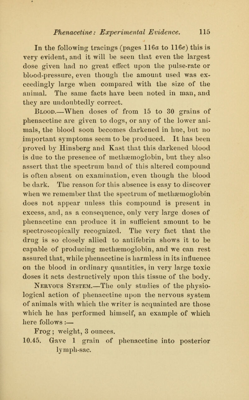 In the following tracings (pages 116a to 116^) this is very evident, and it will be seen that even the largest dose given had no great effect upon the pulse-rate or blood-pressure, even though the amount used was ex- ceedingly large when compared with the size of the animal. The same facts have been noted in man, and they are undoubtedly correct. Blood.—When doses of from 15 to 30 grains of phenacetine are given to dogs, or any of the lower ani- mals, the blood soon becomes darkened in hue, but no important sj^mptoms seem to be produced. It has been proved by Hinsberg and Kast that this darkened blood is due to the presence of methsemoglobin, but the}^ also assert that the spectrum band of this altered compound is often absent on examination, even though the blood be dark. The reason for this absence is easy to discover when we remember that the spectrum of methsemoglobin does not appear unless this compound is present in excess, and, as a consequence, only very large doses of phenacetine can produce it in sufficient amount to be spectroscopically recognized. The very fact that the drug is so closely allied to antifebrin shows it to be capable of producing methaemoglobin, and we can rest assured that, while phenacetine is harmless in its influence on the blood in ordinar}^ quantities, in very large toxic doses it acts destructively upon this tissue of the body. Nervous System.—The only studies of the ph3^sio- logical action of phenacetine upon the nervous S3^stem of animals with which the writer is acquainted are those which he has performed himself, an example of which here follows:— Frog ; weight, 3 ounces. 10.45. Gave 1 grain of phenacetine into posterior lymph-sac.