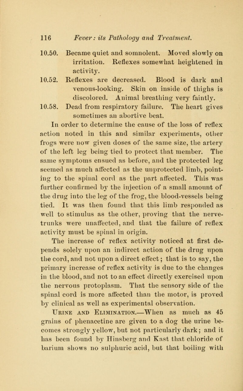 10.50. Became quiet and somnolent. Moved slowly on irritation. Reflexes somewhat heightened in activity. 10.52. Reflexes are decreased. Blood is dark and venous-looking. Skin on inside of thighs is discolored. Animal breathing ver}^ faintl}^ 10.58. Dead from respiratory failure. The heart gives sometimes an abortive beat. In order to determine the cause of the loss of reflex action noted in this and similar experiments, other frogs were now given doses of the same size, the artery of the left leg being tied to protect that member. The same symptoms ensued as before, and the protected leg seemed as much affected as the unprotected limb, point- ing to the spinal cord as the part affected. This was further confirmed by the injection of a small amount of the drug into the leg of the frog, the blood-vessels being tied. It w^as then found that this limb responded as well to stimulus as the other, proving that the nerve- trunks were unaffected, and that the failure of reflex activity must be spinal in origin. The increase of reflex activity noticed at first de- pends solely upon an indirect action of the drug upon the cord, and not upon a direct effect; that is to say, the primar}^ increase of reflex activity is due to the changes in the blood, and not to an effect directly exercised upon the nervous protoplasm. That the sensory side of the spinal cord is more affected than the motor, is proved hy clinical as w^ell as experimental observation. Urine and Elimination.—When as much as 45 grains of phenacetine are given to a dog the urine be- comes strongly 3^ellow, but not particularly dark; and it has been found by Hinsberg and Kast that chloride of barium shows no sulphuric acid, but that boiling with