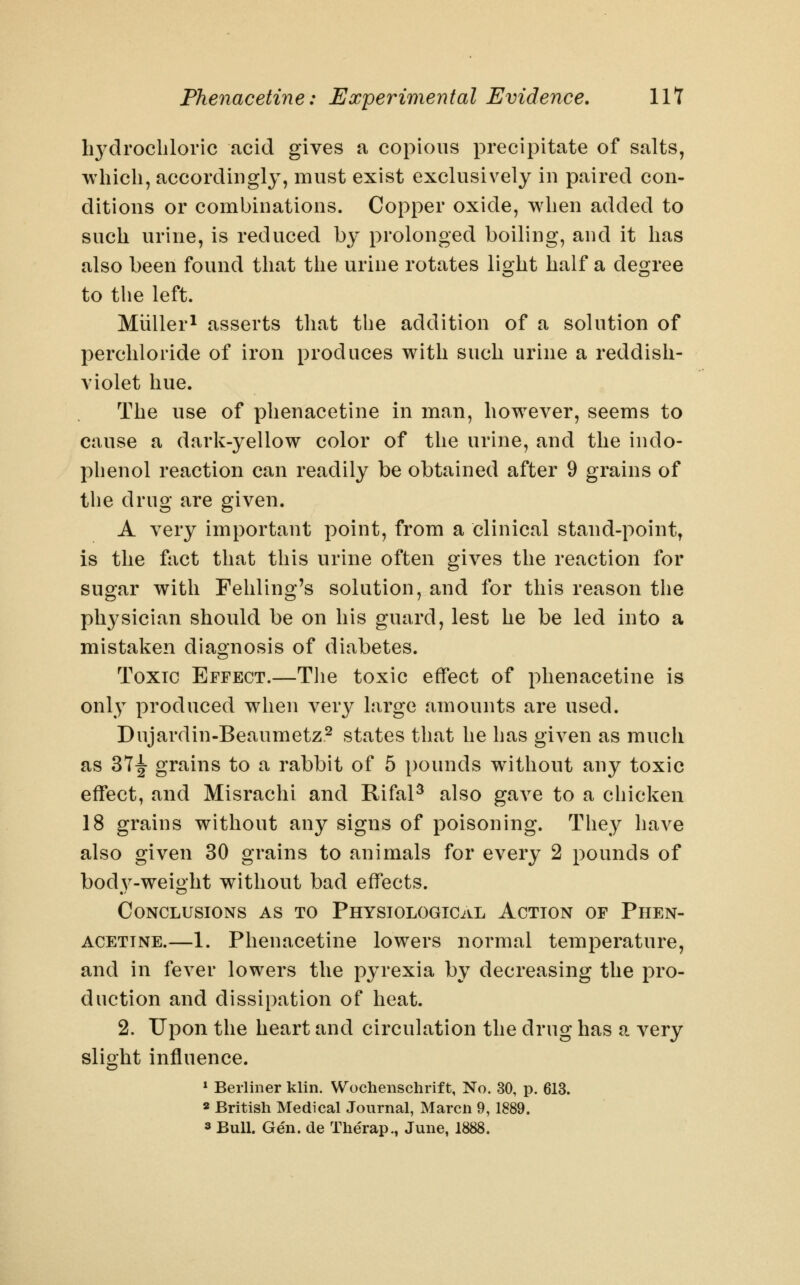 li3^drocliloric acid gives a copious precipitate of salts, which, accordingly, must exist exclusively in paired con- ditions or combinations. Copper oxide, when added to such urine, is reduced by prolonged boiling, and it has also been found that the urine rotates light half a degree to the left. Miiller^ asserts that the addition of a solution of perchloride of iron produces with such urine a reddish- violet hue. The use of phenacetine in man, however, seems to cause a dark-yellow color of the urine, and the indo- phenol reaction can readily be obtained after 9 grains of the drug are given. A very important point, from a clinical stand-point, is the fact that this urine often gives the reaction for sugar with Fehling's solution, and for this reason the physician should be on his guard, lest he be led into a mistaken diagnosis of diabetes. ToxTC Effect.—Tlie toxic effect of phenacetine is only produced when very large amounts are used. Dujardin-Beaumetz^ states that he has given as much as 37^ grains to a rabbit of 5 pounds without any toxic effect, and Misrachi and Rifal^ also gave to a chicken 18 grains without any signs of poisoning. They have also given 30 grains to animals for every 2 pounds of body-weight without bad effects. Conclusions as to Physiological Action of Phen- acetine.—1. Phenacetine lowers normal temperature, and in fever lowers the pyrexia by decreasing the pro- duction and dissipation of heat. 2. Upon the heart and circulation the drug has a very slight influence. * Berliner klin. Woehenschrif t, No. 30, p. 613. 2 British Medical Journal, Marcn 9,1889. 3 Bull. Gen. de Therap., June, 1888.