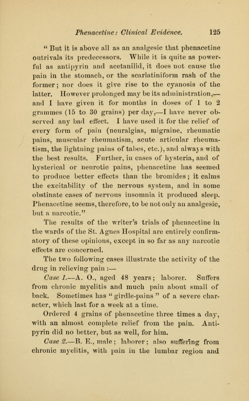 *^ But it is above all as an analgesic that phenacetine outrivals its predecessors. While it is quite as power- ful as antipyrin and acetanilid, it does not cause the pain in the stomach, or the scarlatiniform rash of the former; nor does it give rise to the cyanosis of the latter. However prolonged vn^y be its administration,— and I have given it for months in doses of 1 to 2 grammes (15 to 30 grains) per daj^,—I have never ob- served an}^ bad effect. I have used it for the relief of every form of pain (neuralgias, migraine, rheumatic pains, muscular rheumatism, acute articular rheuma- tism, the lightning pains of tabes, etc.), and always with the best results. Further, in cases of h3'steria, and of hysterical or neurotic pains, phenacetine has seemed to produce better effects than the bromides; it calms the excitability of the nervous system, and in some obstinate cases of nervous insomnia it produced sleep. Phenacetine seems, therefore, to be not only an analgesic, but a narcotic. The results of the writer's trials of phenacetine in the wards of the St. Agnes Hospital are entirely confirm- atory of these opinions, except in so far as any narcotic effects are concerned. The two following cases illustrate the activity of the drug in relieving pain :— Case 1.—A. O., aged 48 years; laborer. Suffers from chronic mj^elitis and much pain about small of back. Sometimes has  girdle-pains  of a severe char- acter, which last for a week at a time. Ordered 4 grains of phenacetine three times a day, with an almost complete relief from the pain. Anti- pyrin did no better, but as well, for him. Case 2.—B. E.,male; laborer; also suffering from chronic myelitis, with pain in the lumbar region and