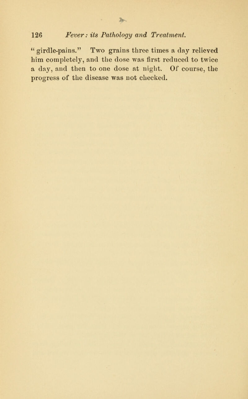 3^ 126 Fever: its Pathology and Treatment, *^ girdle-pains. Two grains three times a day relieved him completely, and the dose was first reduced to twice a day, and then to one dose at night. Of course, the progress of the disease was not checked.