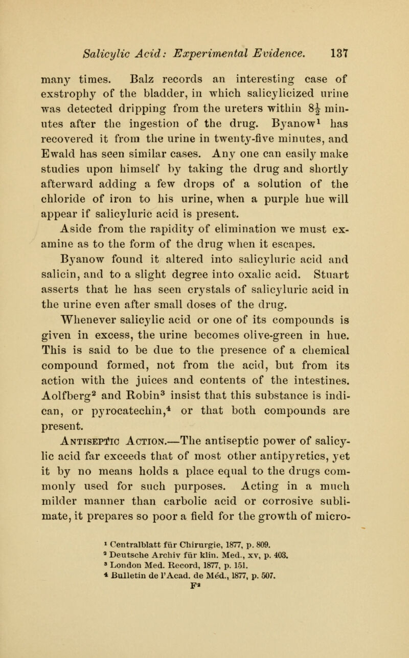 man}^ times. Balz records an interesting case of exstrophy of the bladder, in which salicylicized urine was detected dripping from the ureters within 8| min- utes after the ingestion of the drug. Byanow^ has recovered it from the urine in twenty-five minutes, and Ewald has seen similar cases. Any one can easil}^ make studies upon himself by taking the drug and shortly afterward adding a few drops of a solution of the chloride of iron to his urine, when a purple hue will appear if salicyluric acid is present. Aside from the rapidity of elimination we must ex- amine as to the form of the drug when it escapes. Byanow found it altered into salicyluric acid and salicin, and to a slight degree into oxalic acid. Stuart asserts that he has seen crystals of salicyluric acid in the urine even after small doses of the drug. Whenever salic3dic acid or one of its compounds is given in excess, the urine becomes olive-green in hue. This is said to be due to the presence of a chemical compound formed, not from the acid, but from its action with the juices and contents of the intestines. Aolfberg^ and Robin^ insist that this substance is indi- can, or pyrocatechin,^ or that both compounds are present. Antisept?ic Action.—The antiseptic power of salicy- lic acid far exceeds that of most other antipyretics, yet it by no means holds a place equal to the drugs com- monly used for such purposes. Acting in a much milder manner than carbolic acid or corrosive subli- mate, it prepares so poor a field for the growth of micro- » Centralblatt fiir Chirurgie, 1877, p. 809. ^ Deutsche Archiv fiir klin. Med., xv, p. 403. 3 London Med. Record, 1877, p. 151. * Bulletin de I'Acad. de Med., 1877, p. 507. pa