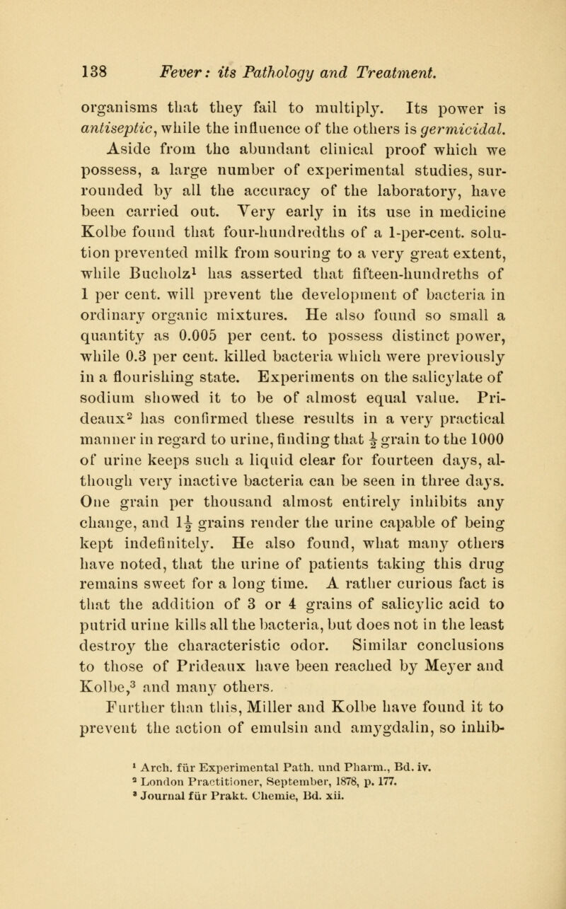 organisms that they fail to multiply. Its power is antiseptic^ while the influence of the others is germicidal. Aside from the abundant clinical proof which we possess, a large number of experimental studies, sur- rounded by all the accuracy of the laboratory, have been carried out. Very early in its use in medicine Kolbe found that four-hundredths of a 1-per-cent. solu- tion prevented milk from souring to a very great extent, while Bucholzi has asserted that fifteen-hundreths of 1 per cent, will prevent the dev^elopnient of bacteria in ordinary organic mixtures. He also found so small a quantity as 0.005 per cent, to possess distinct power, w^iile 0.3 per cent, killed bacteria which were previously in a flourishing state. Experiments on the salicylate of sodium showed it to be of almost equal value. Pri- deaux^ has confirmed these results in a A^ery practical manner in regard to urine, finding that \ grain to the 1000 of urine keeps such a liquid clear for fourteen days, al- though very inactive bacteria can be seen in three days. One grain per thousand almost entirely inhibits any change, and 1^ grains render the urine capable of being kept indefiniteh\ He also found, what many others have noted, that the urine of patients taking this drug remains sweet for a long time. A rather curious fact is that the addition of 3 or 4 grains of salicylic acid to putrid urine kills all the bacteria, but does not in the least destroy the characteristic odor. Similar conclusions to those of Prideaux have been reached by Meyer and Kolbe,^ and many others. Further than this. Miller and Kolbe have found it to prevent the action of emulsin and amygdalin, so inhib- » Arch, fiir Experimental Path, und Pharm., Bd. iv. ' London Practitioner, September, 1878, p. 177. * Journal fiir Prakt. Cliemie, Bd. xii.