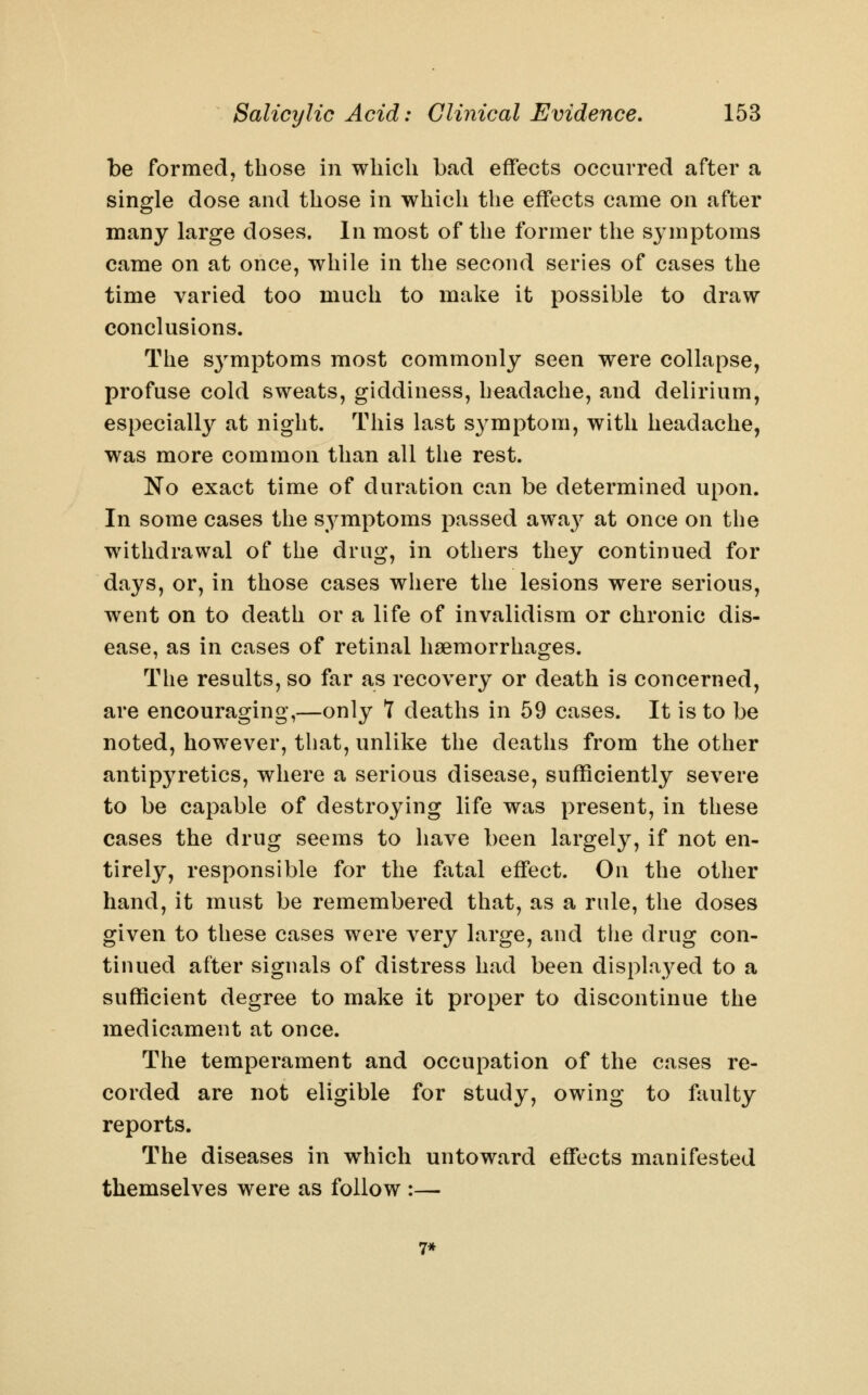 be formed, those in which bad effects occurred after a single dose and those in which the effects came on after many large doses. In most of the former the symptoms came on at once, while in the second series of cases the time varied too much to make it possible to draw conclusions. The symptoms most commonly seen were collapse, profuse cold sweats, giddiness, headache, and delirium, especially at night. This last symptom, with headache, was more common than all the rest. No exact time of duration can be determined upon. In some cases the symptoms passed awa}^ at once on the withdrawal of the drug, in others they continued for days, or, in those cases where the lesions were serious, went on to death or a life of invalidism or chronic dis- ease, as in cases of retinal haemorrhages. The results, so far as recovery or death is concerned, are encouraging,—only 7 deaths in 59 cases. It is to be noted, however, that, unlike the deaths from the other antipyretics, where a serious disease, sufficiently severe to be capable of destroying life was present, in these cases the drug seems to have been largely, if not en- tirely, responsible for the fatal effect. On the other hand, it must be remembered that, as a rule, the doses given to these cases were very large, and the drug con- tinued after signals of distress had been displayed to a sufficient degree to make it proper to discontinue the medicament at once. The temperament and occupation of the cases re- corded are not eligible for study, owing to faulty reports. The diseases in which untoward effects manifested themselves were as follow :— 7*