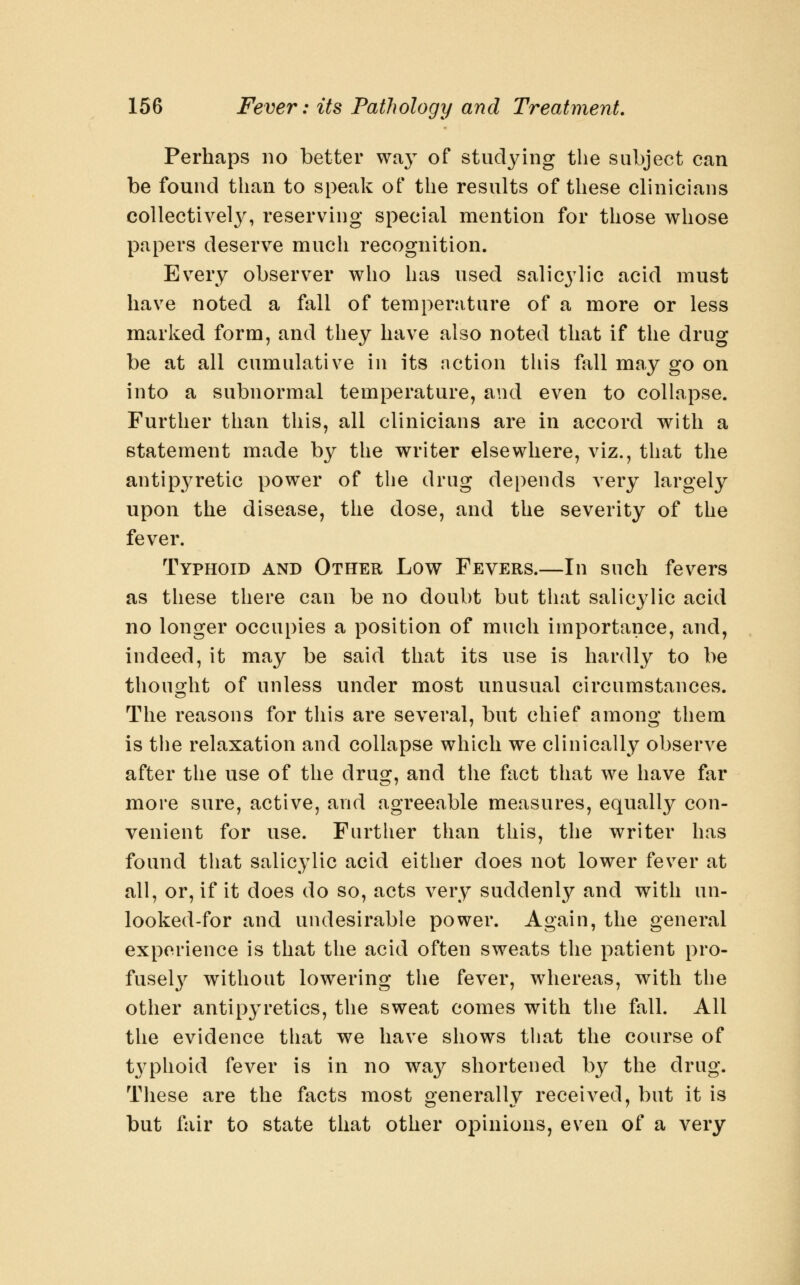 Perhaps no better way of studying the subject can be found than to speak of the results of these clinicians collectivel}^ reserving special mention for those whose papers deserve much recognition. Every observer who has used salicylic acid must have noted a fall of temperature of a more or less marked form, and they have also noted that if the drug be at all cumulative in its nction this fall may go on into a subnormal temperature, and even to collapse. Further than this, all clinicians are in accord with a statement made b}^ the writer elsewhere, viz., that the antipyretic power of the drug depends very largely upon the disease, the dose, and the severity of the fever. Typhoid and Other Low Fevers.—In such fevers as these there can be no doubt but that salicylic acid no longer occupies a position of much importance, and, indeed, it may be said that its use is hardly to be thought of unless under most unusual circumstances. The reasons for tliis are several, but chief among them is the relaxation and collapse which we clinically observe after the use of the drug, and the fact that we have far more sure, active, and agreeable measures, equally con- venient for use. Further than this, the writer has found that salicylic acid either does not lower fever at all, or, if it does do so, acts very suddenly and with un- looked-for and undesirable power. Again, the general experience is that the acid often sweats the patient pro- fusel}^ without lowering the fever, whereas, with the other antipyretics, the sweat comes with the fall. All the evidence that we have shows that the course of typhoid fever is in no way shortened by the drug. These are the facts most generally received, but it is but fair to state that other opinions, even of a very