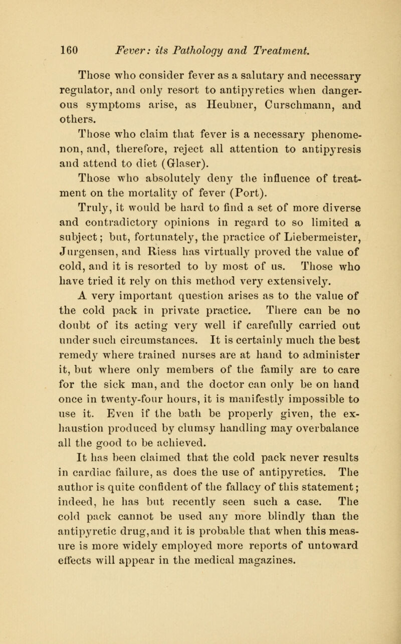 Those who consider fever as a salutary and necessary regulator, and only resort to antipyretics when danger- ous symptoms arise, as Heubner, Curschmann, and others. Those who claim that fever is a necessary phenome- non, and, therefore, reject all attention to antipyresis and attend to diet (Glaser). Those who absolutely deny the influence of treat- ment on the mortality of fever (Port). Truly, it would be hard to find a set of more diverse and contradictory opinions in regard to so limited a subject; but, fortunately, the practice of Liebermeister, Jurgensen, and Riess has virtually proved the value of cold, and it is resorted to by most of us. Those who have tried it rely on this method very extensively. A very important question arises as to the value of the cold pack in private practice. There can be no doubt of its acting very well if carefully carried out under such circumstances. It is certainly much the best remedy where trained nurses are at hand to administer it, but where only members of the family are to care for the sick man, and the doctor can only be on hand once in twenty-four hours, it is manifestly impossible to use it. Even if the bath be properly given, the ex- liaustion produced by clumsy handling may overbalance all the good to be achieved. It has been claimed that the cold pack never results in cardiac failure, as does the use of antipyretics. The author is quite confident of the fallacy of this statement; indeed, he has but recently seen such a case. The cold pack cannot be used any more blindly than the antipyretic drug, and it is probable that when this meas- ure is more widely employed more reports of untoward effects will appear in the medical magazines.