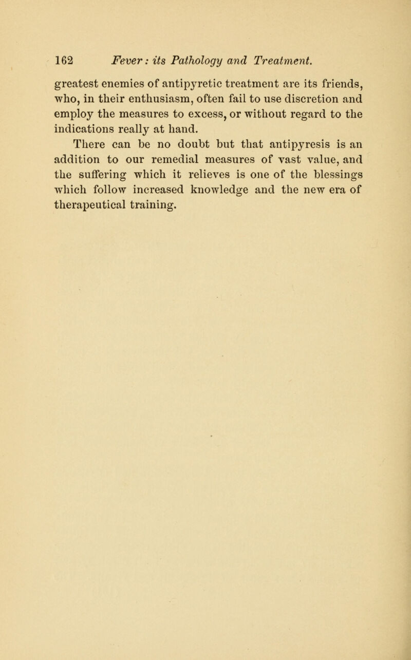 greatest enemies of antipyretic treatment are its friends, who, in their enthusiasm, often fail to use discretion and employ the measures to excess, or without regard to the indications really at hand. There can be no doubt but that antipyresis is an addition to our remedial measures of vast value, and the suffering which it relieves is one of the blessings which follow increased knowledge and the new era of therapeutical training.