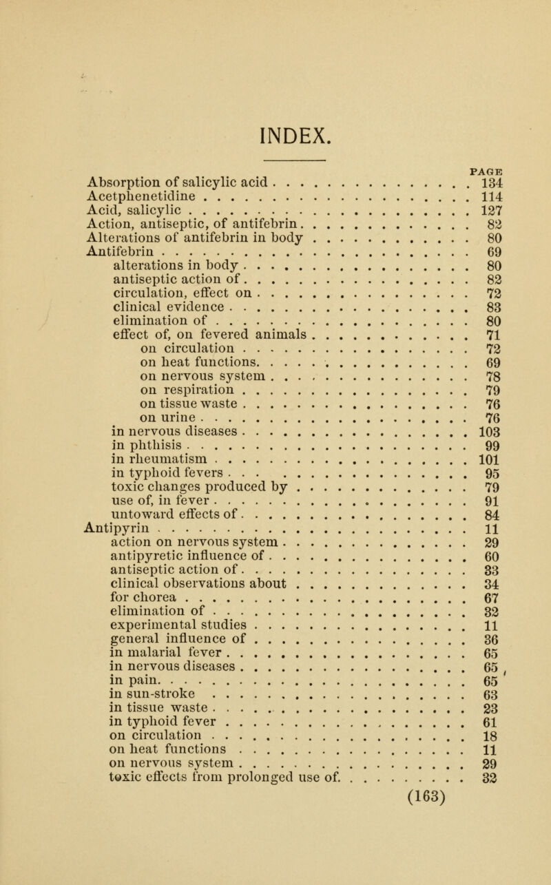 INDEX. PAGE Absorption of salicylic acid 134 Acetplienetidine 114 Acid, salicylic 127 Action, antiseptic, of antifebrin 82 Alterations of antifebrin in body 80 Antifebrin 69 alterations in body 80 antiseptic action of 82 circulation, effect on 72 clinical evidence 83 elimination of 80 effect of, on fevered animals 71 on circulation 72 on heat functions 69 on nervous system 78 on respiration 79 on tissue waste 76 on urine 76 in nervous diseases 103 in phthisis 99 in rheumatism 101 in typhoid fevers 95 toxic changes produced by 79 use of, in fever 91 untoward effects of 84 Antipyrin 11 action on nervous system 29 antipyretic influence of 60 antiseptic action of 33 clinical observations about 84 for chorea 67 elimination of 32 experimental studies 11 general influence of 36 in malarial fever 65 in nervous diseases 65 ^ in pain 65 in sun-stroke 63 in tissue waste 23 in typhoid fever 61 on circulation 18 on heat functions 11 on nervous system 29 toxic effects from prolonged use of. 32