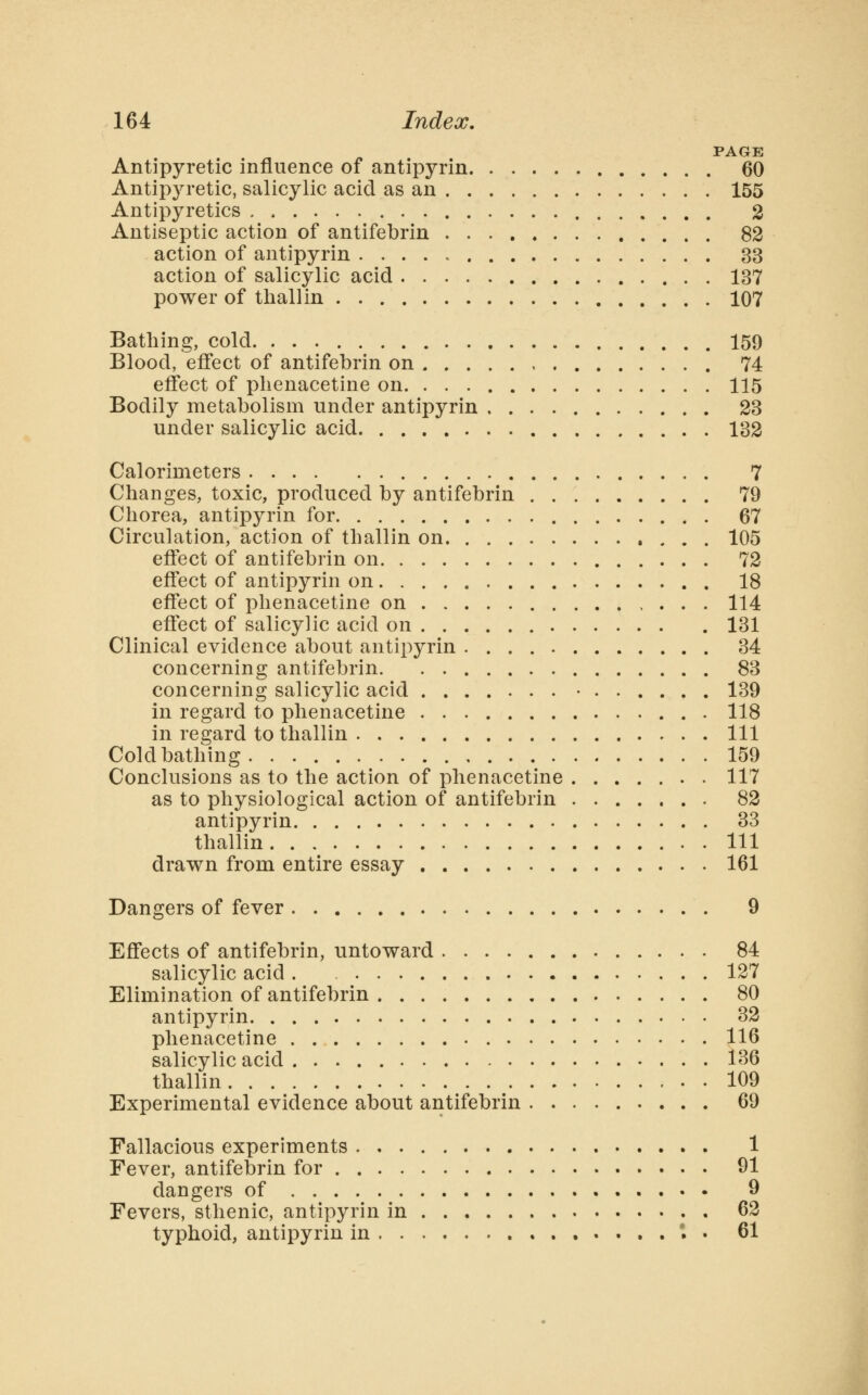 . . ^ /» . . PAGE Antipyretic influence of antipyrin 60 Antipyretic, salicylic acid as an 155 Antipyretics 2 Antiseptic action of antifebrin 82 action of antipyrin 33 action of salicylic acid 137 power of tliallin 107 Bathing, cold 159 Blood, effect of antifebrin on 74 effect of plienacetine on 115 Bodily metabolism under antipyrin 23 under salicylic acid 132 Calorimeters 7 Changes, toxic, produced by antifebrin 79 Chorea, antipyrin for 67 Circulation, action of thallin on 105 effect of antifebrin on 72 effect of antipyrin on 18 effect of plienacetine on 114 effect of salicylic acid on 131 Clinical evidence about antipyrin 34 concerning antifebrin 83 concerning salicylic acid • 139 in regard to plienacetine 118 in regard to thallin Ill Cold bathing 159 Conclusions as to the action of plienacetine . 117 as to physiological action of antifebrin 82 antipyrin 33 thallin Ill drawn from entire essay 161 Dangers of fever 9 Effects of antifebrin, untoward 84 salicylic acid . 127 Elimination of antifebrin 80 antipyrin 32 plienacetine 116 salicylic acid 136 thallin 109 Experimental evidence about antifebrin 69 Fallacious experiments 1 Fever, antifebrin for 91 dangers of 9 Fevers, sthenic, antipyrin in 62 typhoid, antipyrin in .....*.. 61