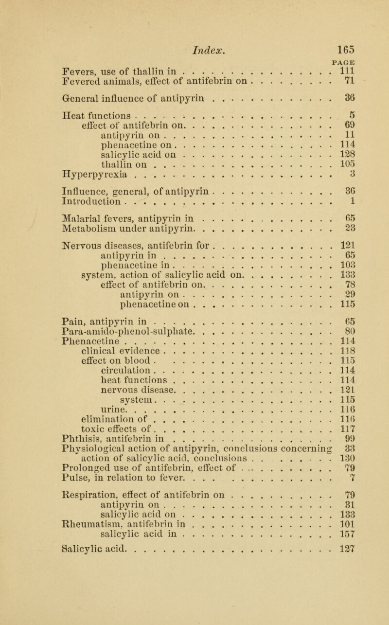 PAGE Fevers, use of tliallin in Ill Fevered animals, effect of antifebrin on 71 General influence of antipyrin 36 Heat functions 5 effect of antifebrin on 69 antipyrin on 11 phenacetine on 114 salicylic acid on 128 tliallin on 105 Hyperpyrexia 3 Influence, general, of antipyrin 36 Introduction 1 Malarial fevers, antipyrin in 65 Metabolism under antipyrin 23 Nervous diseases, antifebrin for 121 antipyrin in 65 phenacetine in 103 system, action of salicylic acid on 133 efl'ect of antifebrin on 78 antipyrin on 29 phenacetine on 115 Pain, antipyrin in 65 Para-amido-phenol-sulphate 80 Phenacetine 114 clinical evidence 118 effect on blood 115 circulation 114 heat functions 114 nervous disease 121 system 115 urine 116 elimination of 116 toxic effects of 117 Phtliisis, antifebrin in 99 Physiological action of antipyrin, conclusions concerning 33 action of salicylic acid, conclusions 130 Prolonged use of antifebrin, effect of 79 Pulse, in relation to fever. ... 7 Eespiration, effect of antifebrin on 79 antipyrin on 31 salicylic acid on 133 Rheumatism, antifebrin in 101 salicylic acid in 157 Salicvlic acid 127