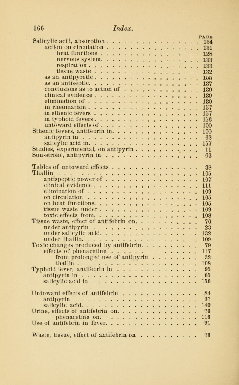 PAGE Salicylic acid, absorption 134 action on circulation 131 heat functions 128 nervous system 133 respiration 133 tissue waste 132 as an antipyretic 155 as an antiseptic 137 conclusions as to action of 139 clinical evidence 139 elimination of 130 in rheumatism 157 in sthenic fevers 157 in typhoid fevers 156 untoward effects of 100 Sthenic fevers, antifebrin in 100 antipyrin in 62 salicylic acid in 157 Studies, experimental, on antipyrin 11 Sun-stroke, antipyrin in 63 Tables of untoward effects 38 Thallin 105 antispeptic power of 107 clinical evidence Ill elimination of 109 on circulation 105 on heat functions 105 tissue waste under 109 toxic effects from 108 Tissue waste, effect of antifebrin on 76 under antipyrin 23 under salicylic acid. 132 under thallin 109 Toxic changes produced by antifebrin 79 effects of phenacetine 117 from prolonged use of antipyrin 32 thallin 108 Typhoid fever, antifebrin in 95 antipyrin in 65 salicylic acid in 156 Untoward effects of antifebrin o 84 antipyrin 37 salicylic acid 140 Urine, effects of antifebrin on 76 phenacetine on 116 Use of antifebrin in fever 91 Waste, tissue, effect of antifebrin on 76