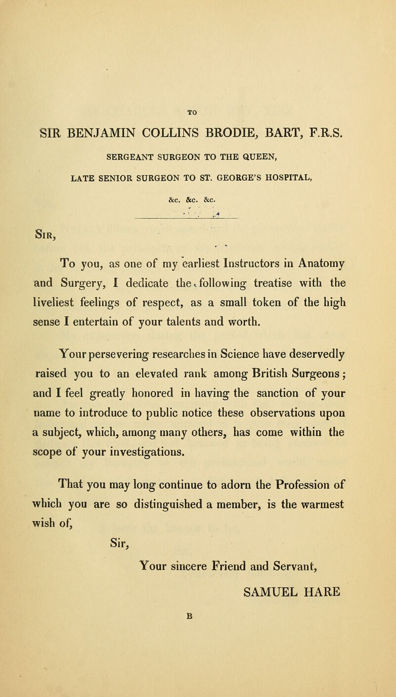 TO SIR BENJAMIN COLLINS BRODIE, BART, F.R.S. SERGEANT SURGEON TO THE QUEEN, LATE SENIOR SURGEON TO ST. GEORGE'S HOSPITAL, &c. &c. &c. Sir, To you, as one of my earliest Instructors in Anatomy and Surgery, I dedicate the <. following treatise with the liveliest feelings of respect, as a small token of the high sense I entertain of your talents and worth. Your persevering researches in Science have deservedly raised you to an elevated rank among British Surgeons; and I feel greatly honored in having the sanction of your name to introduce to public notice these observations upon a subject, which, among many others, has come within the scope of your investigations. That you may long continue to adorn the Profession of which you are so distinguished a member, is the warmest wish of, Sir, Your sincere Friend and Servant,